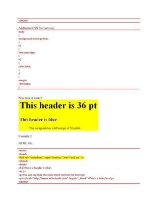 </html>
Additional CSS file (ex1.css):
body
{
background-color:yellow;
}
h1
{
font-size:36pt;
}
h2
{
color:blue;
}
p
{
margin
-left:50px;
}
Now how it looks?
Example 2
HTML file:
<html>
<head>
<link rel="stylesheet" type="text/css" href="ex2.css" />
</head>
<body>
<h1>This is a header 1</h1>
<hr />
<p>You can see that the style sheet formats the text</p>
<p><a href="http://www.w3schools.com" target="_blank">This is a link</a></p>
</body>
 