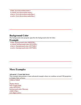 a:link {text-decoration:none;}
a:visited {text-decoration:none;}
a:hover {text-decoration:underline;}
a:active {text-decoration:underline;}
Background Color
The background-color property specifies the background color for links:
Example
a:link {background-color:#B2FF99;}
a:visited {background-color:#FFFF85;}
a:hover {background-color:#FF704D;}
a:active {background-color:#FF704D;}
More Examples
Advanced - Create link boxes
This example demonstrates a more advanced example where we combine several CSS properties
to display links as boxes.
a:link,a:visited
{
display:block;
font-weight:bold;
color:#FFFFFF;
background-color:Maroon;
width:120px;
text-align:center;
 