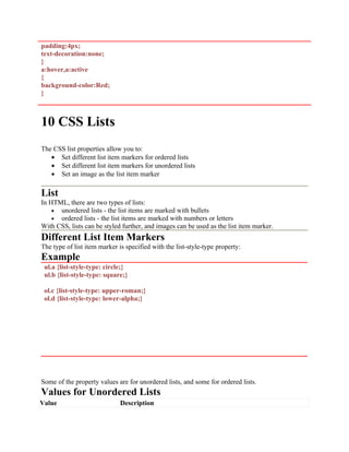 padding:4px;
text-decoration:none;
}
a:hover,a:active
{
background-color:Red;
}
10 CSS Lists
The CSS list properties allow you to:
• Set different list item markers for ordered lists
• Set different list item markers for unordered lists
• Set an image as the list item marker
List
In HTML, there are two types of lists:
• unordered lists - the list items are marked with bullets
• ordered lists - the list items are marked with numbers or letters
With CSS, lists can be styled further, and images can be used as the list item marker.
Different List Item Markers
The type of list item marker is specified with the list-style-type property:
Example
ul.a {list-style-type: circle;}
ul.b {list-style-type: square;}
ol.c {list-style-type: upper-roman;}
ol.d {list-style-type: lower-alpha;}
Some of the property values are for unordered lists, and some for ordered lists.
Values for Unordered Lists
Value Description
 