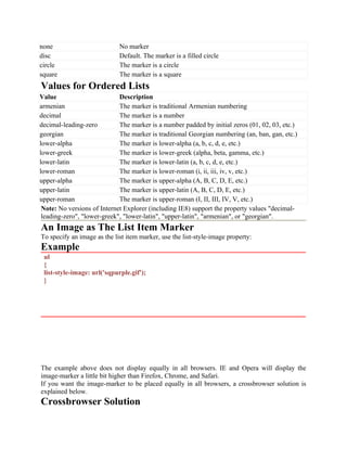 none No marker
disc Default. The marker is a filled circle
circle The marker is a circle
square The marker is a square
Values for Ordered Lists
Value Description
armenian The marker is traditional Armenian numbering
decimal The marker is a number
decimal-leading-zero The marker is a number padded by initial zeros (01, 02, 03, etc.)
georgian The marker is traditional Georgian numbering (an, ban, gan, etc.)
lower-alpha The marker is lower-alpha (a, b, c, d, e, etc.)
lower-greek The marker is lower-greek (alpha, beta, gamma, etc.)
lower-latin The marker is lower-latin (a, b, c, d, e, etc.)
lower-roman The marker is lower-roman (i, ii, iii, iv, v, etc.)
upper-alpha The marker is upper-alpha (A, B, C, D, E, etc.)
upper-latin The marker is upper-latin (A, B, C, D, E, etc.)
upper-roman The marker is upper-roman (I, II, III, IV, V, etc.)
Note: No versions of Internet Explorer (including IE8) support the property values "decimal-
leading-zero", "lower-greek", "lower-latin", "upper-latin", "armenian", or "georgian".
An Image as The List Item Marker
To specify an image as the list item marker, use the list-style-image property:
Example
ul
{
list-style-image: url('sqpurple.gif');
}
The example above does not display equally in all browsers. IE and Opera will display the
image-marker a little bit higher than Firefox, Chrome, and Safari.
If you want the image-marker to be placed equally in all browsers, a crossbrowser solution is
explained below.
Crossbrowser Solution
 