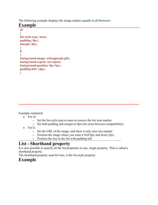 The following example displays the image-marker equally in all browsers:
Example
ul
{
list-style-type: none;
padding: 0px;
margin: 0px;
}
li
{
background-image: url(sqpurple.gif);
background-repeat: no-repeat;
background-position: 0px 5px;
padding-left: 14px;
}
Example explained:
• For ul:
o Set the list-style-type to none to remove the list item marker
o Set both padding and margin to 0px (for cross-browser compatibility)
• For li:
o Set the URL of the image, and show it only once (no-repeat)
o Position the image where you want it (left 0px and down 5px)
o Position the text in the list with padding-left
List - Shorthand property
It is also possible to specify all the list properties in one, single property. This is called a
shorthand property.
The shorthand property used for lists, is the list-style property:
Example
 