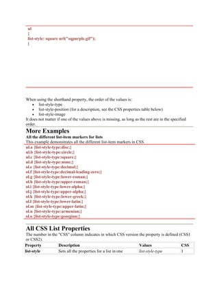ul
{
list-style: square url("sqpurple.gif");
}
When using the shorthand property, the order of the values is:
• list-style-type
• list-style-position (for a description, see the CSS properties table below)
• list-style-image
It does not matter if one of the values above is missing, as long as the rest are in the specified
order.
More Examples
All the different list-item markers for lists
This example demonstrates all the different list-item markers in CSS.
ul.a {list-style-type:disc;}
ul.b {list-style-type:circle;}
ul.c {list-style-type:square;}
ul.d {list-style-type:none;}
ol.e {list-style-type:decimal;}
ol.f {list-style-type:decimal-leading-zero;}
ol.g {list-style-type:lower-roman;}
ol.h {list-style-type:upper-roman;}
ol.i {list-style-type:lower-alpha;}
ol.j {list-style-type:upper-alpha;}
ol.k {list-style-type:lower-greek;}
ol.l {list-style-type:lower-latin;}
ol.m {list-style-type:upper-latin;}
ol.n {list-style-type:armenian;}
ol.o {list-style-type:georgian;}
All CSS List Properties
The number in the "CSS" column indicates in which CSS version the property is defined (CSS1
or CSS2).
Property Description Values CSS
list-style Sets all the properties for a list in one list-style-type 1
 