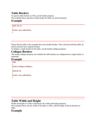 Table Borders
To specify table borders in CSS, use the border property.
The example below specifies a black border for table, th, and td elements:
Example
table, th, td
{
border: 1px solid black;
}
Notice that the table in the example above has double borders. This is because both the table, th,
and td elements have separate borders.
To display a single border for the table, use the border-collapse property.
Collapse Borders
The border-collapse property sets whether the table borders are collapsed into a single border or
separated:
Example
table
{
border-collapse:collapse;
}
table,th, td
{
border: 1px solid black;
}
Table Width and Height
Width and height of a table is defined by the width and height properties.
The example below sets the width of the table to 100%, and the height of the th elements to
50px:
Example
 