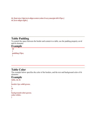th {font-size:14pt;text-align:center;color:Ivory;margin-left:15px;}
td {text-align:right;}
Table Padding
To control the space between the border and content in a table, use the padding property on td
and th elements:
Example
td
{
padding:15px;
}
Table Color
The example below specifies the color of the borders, and the text and background color of th
elements:
Example
table, td, th
{
border:1px solid green;
}
th
{
background-color:green;
color:white;
}
 