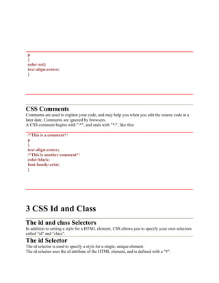 p
{
color:red;
text-align:center;
}
CSS Comments
Comments are used to explain your code, and may help you when you edit the source code at a
later date. Comments are ignored by browsers.
A CSS comment begins with "/*", and ends with "*/", like this:
/*This is a comment*/
p
{
text-align:center;
/*This is another comment*/
color:black;
font-family:arial;
}
3 CSS Id and Class
The id and class Selectors
In addition to setting a style for a HTML element, CSS allows you to specify your own selectors
called "id" and "class".
The id Selector
The id selector is used to specify a style for a single, unique element.
The id selector uses the id attribute of the HTML element, and is defined with a "#".
 