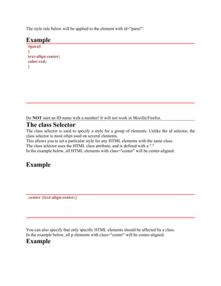 The style rule below will be applied to the element with id="para1":
Example
#para1
{
text-align:center;
color:red;
}
Do NOT start an ID name with a number! It will not work in Mozilla/Firefox.
The class Selector
The class selector is used to specify a style for a group of elements. Unlike the id selector, the
class selector is most often used on several elements.
This allows you to set a particular style for any HTML elements with the same class.
The class selector uses the HTML class attribute, and is defined with a "."
In the example below, all HTML elements with class="center" will be center-aligned:
Example
.center {text-align:center;}
You can also specify that only specific HTML elements should be affected by a class.
In the example below, all p elements with class="center" will be center-aligned:
Example
 