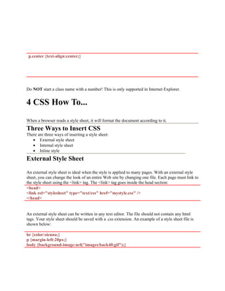 p.center {text-align:center;}
Do NOT start a class name with a number! This is only supported in Internet Explorer.
4 CSS How To...
When a browser reads a style sheet, it will format the document according to it.
Three Ways to Insert CSS
There are three ways of inserting a style sheet:
• External style sheet
• Internal style sheet
• Inline style
External Style Sheet
An external style sheet is ideal when the style is applied to many pages. With an external style
sheet, you can change the look of an entire Web site by changing one file. Each page must link to
the style sheet using the <link> tag. The <link> tag goes inside the head section:
<head>
<link rel="stylesheet" type="text/css" href="mystyle.css" />
</head>
An external style sheet can be written in any text editor. The file should not contain any html
tags. Your style sheet should be saved with a .css extension. An example of a style sheet file is
shown below:
hr {color:sienna;}
p {margin-left:20px;}
body {background-image:url("images/back40.gif");}
 