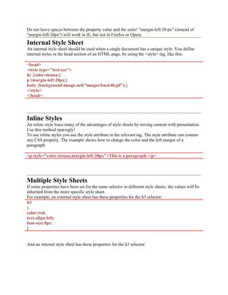 Do not leave spaces between the property value and the units! "margin-left:20 px" (instead of
"margin-left:20px") will work in IE, but not in Firefox or Opera.
Internal Style Sheet
An internal style sheet should be used when a single document has a unique style. You define
internal styles in the head section of an HTML page, by using the <style> tag, like this:
<head>
<style type="text/css">
hr {color:sienna;}
p {margin-left:20px;}
body {background-image:url("images/back40.gif");}
</style>
</head>
Inline Styles
An inline style loses many of the advantages of style sheets by mixing content with presentation.
Use this method sparingly!
To use inline styles you use the style attribute in the relevant tag. The style attribute can contain
any CSS property. The example shows how to change the color and the left margin of a
paragraph:
<p style="color:sienna;margin-left:20px">This is a paragraph.</p>
Multiple Style Sheets
If some properties have been set for the same selector in different style sheets, the values will be
inherited from the more specific style sheet.
For example, an external style sheet has these properties for the h3 selector:
h3
{
color:red;
text-align:left;
font-size:8pt;
}
And an internal style sheet has these properties for the h3 selector:
 