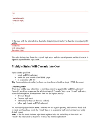 h3
{
text-align:right;
font-size:20pt;
}
If the page with the internal style sheet also links to the external style sheet the properties for h3
will be:
color:red;
text-align:right;
font-size:20pt;
The color is inherited from the external style sheet and the text-alignment and the font-size is
replaced by the internal style sheet.
Multiple Styles Will Cascade into One
Styles can be specified:
• inside an HTML element
• inside the head section of an HTML page
• in an external CSS file
Tip: Even multiple external style sheets can be referenced inside a single HTML document.
Cascading order
What style will be used when there is more than one style specified for an HTML element?
Generally speaking we can say that all the styles will "cascade" into a new "virtual" style sheet
by the following rules, where number four has the highest priority:
• Browser default
• External style sheet
• Internal style sheet (in the head section)
• Inline style (inside an HTML element)
So, an inline style (inside an HTML element) has the highest priority, which means that it will
override a style defined inside the <head> tag, or in an external style sheet, or in a browser (a
default value).
Note: If the link to the external style sheet is placed after the internal style sheet in HTML
<head>, the external style sheet will override the internal style sheet!
 