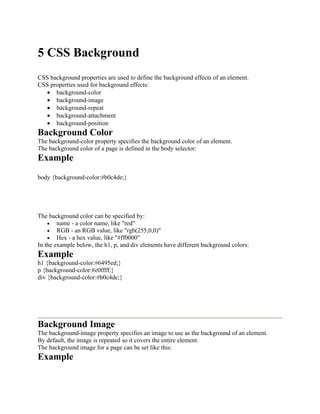 5 CSS Background
CSS background properties are used to define the background effects of an element.
CSS properties used for background effects:
• background-color
• background-image
• background-repeat
• background-attachment
• background-position
Background Color
The background-color property specifies the background color of an element.
The background color of a page is defined in the body selector:
Example
body {background-color:#b0c4de;}
The background color can be specified by:
• name - a color name, like "red"
• RGB - an RGB value, like "rgb(255,0,0)"
• Hex - a hex value, like "#ff0000"
In the example below, the h1, p, and div elements have different background colors:
Example
h1 {background-color:#6495ed;}
p {background-color:#e0ffff;}
div {background-color:#b0c4de;}
Background Image
The background-image property specifies an image to use as the background of an element.
By default, the image is repeated so it covers the entire element.
The background image for a page can be set like this:
Example
 