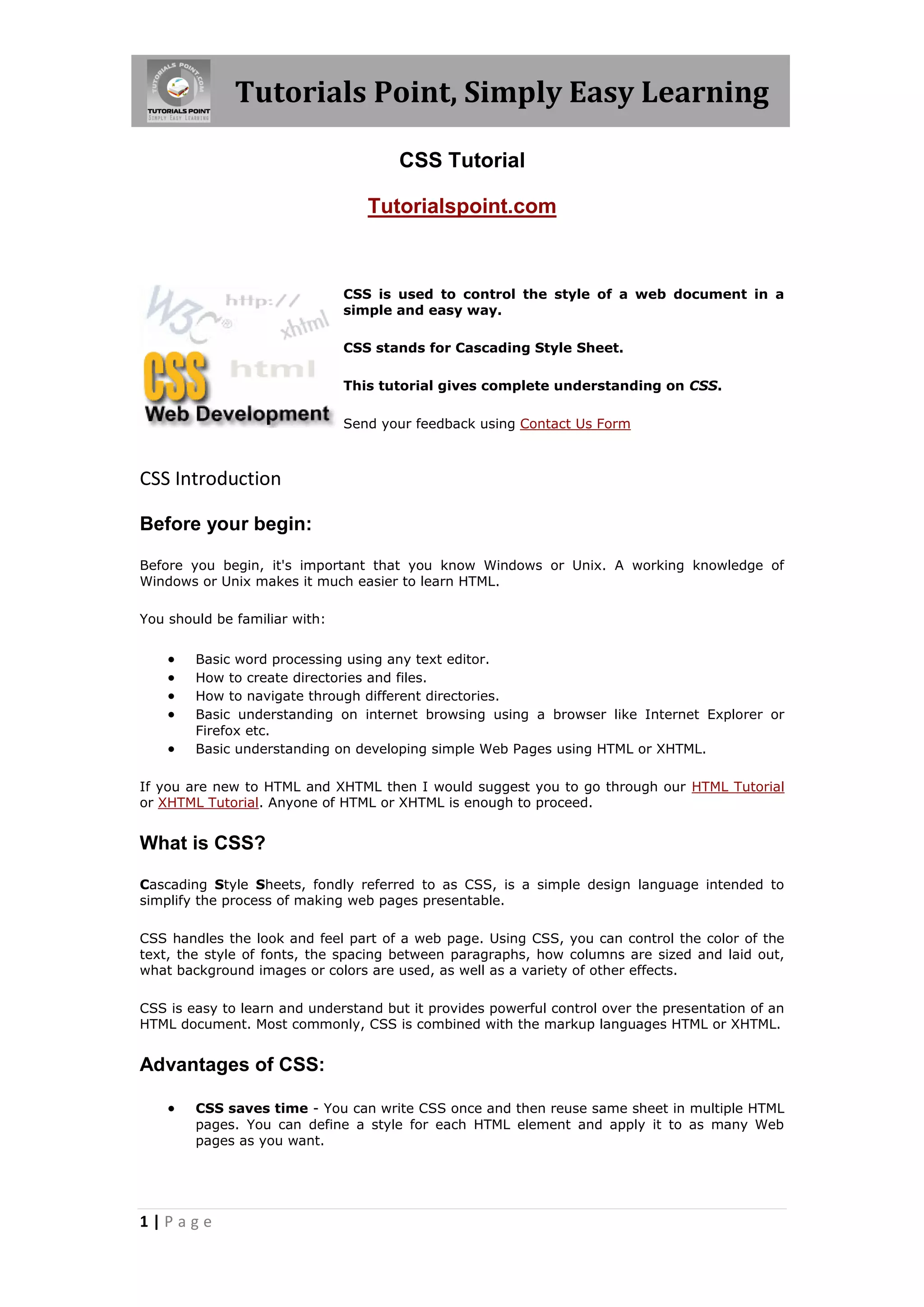 Tutorials Point, Simply Easy Learning
1 | P a g e
CSS Tutorial
Tutorialspoint.com
CSS is used to control the style of a web document in a
simple and easy way.
CSS stands for Cascading Style Sheet.
This tutorial gives complete understanding on CSS.
Send your feedback using Contact Us Form
CSS Introduction
Before your begin:
Before you begin, it's important that you know Windows or Unix. A working knowledge of
Windows or Unix makes it much easier to learn HTML.
You should be familiar with:
 Basic word processing using any text editor.
 How to create directories and files.
 How to navigate through different directories.
 Basic understanding on internet browsing using a browser like Internet Explorer or
Firefox etc.
 Basic understanding on developing simple Web Pages using HTML or XHTML.
If you are new to HTML and XHTML then I would suggest you to go through our HTML Tutorial
or XHTML Tutorial. Anyone of HTML or XHTML is enough to proceed.
What is CSS?
Cascading Style Sheets, fondly referred to as CSS, is a simple design language intended to
simplify the process of making web pages presentable.
CSS handles the look and feel part of a web page. Using CSS, you can control the color of the
text, the style of fonts, the spacing between paragraphs, how columns are sized and laid out,
what background images or colors are used, as well as a variety of other effects.
CSS is easy to learn and understand but it provides powerful control over the presentation of an
HTML document. Most commonly, CSS is combined with the markup languages HTML or XHTML.
Advantages of CSS:
 CSS saves time - You can write CSS once and then reuse same sheet in multiple HTML
pages. You can define a style for each HTML element and apply it to as many Web
pages as you want.
 