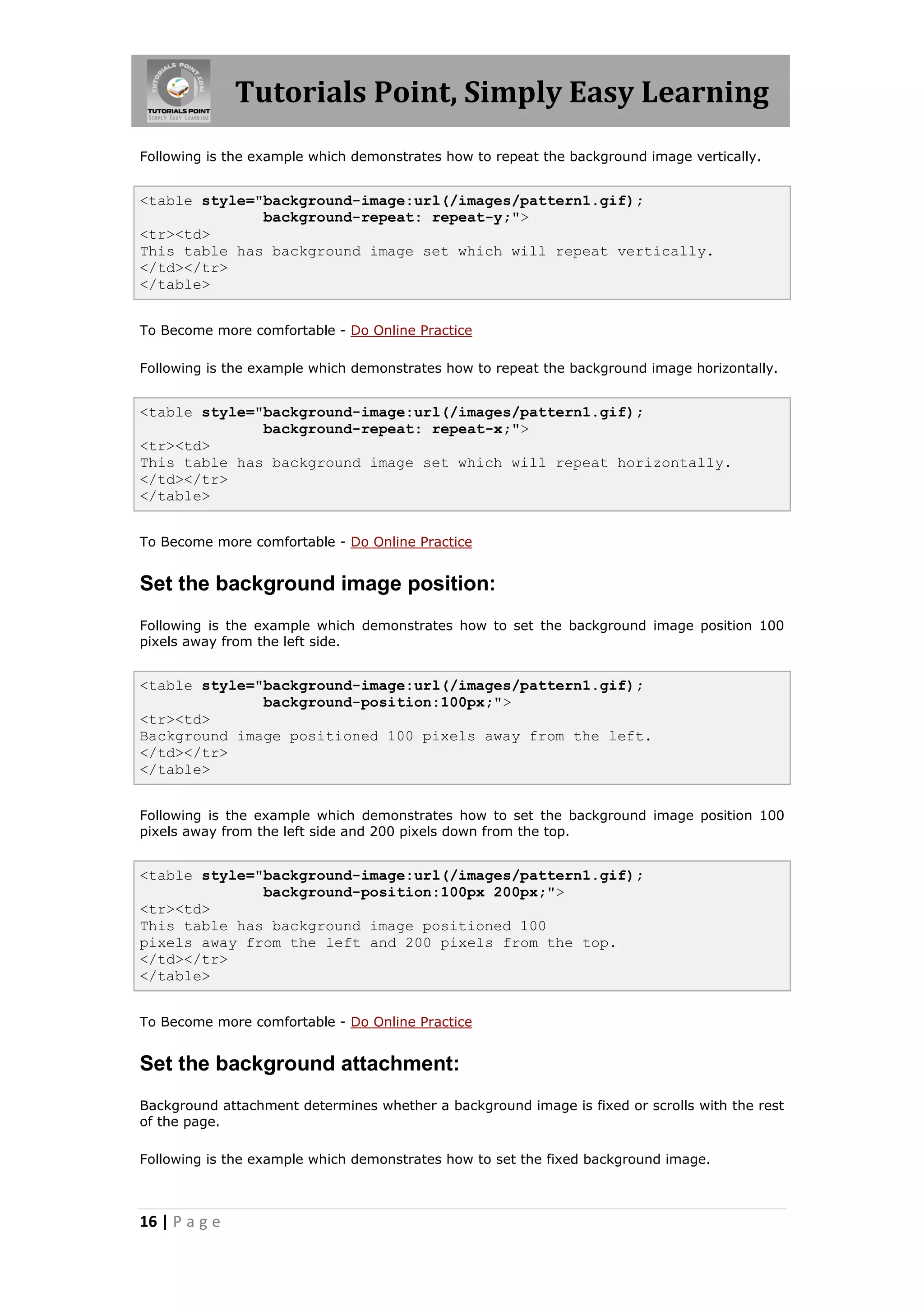 Tutorials Point, Simply Easy Learning
16 | P a g e
Following is the example which demonstrates how to repeat the background image vertically.
<table style="background-image:url(/images/pattern1.gif);
background-repeat: repeat-y;">
<tr><td>
This table has background image set which will repeat vertically.
</td></tr>
</table>
To Become more comfortable - Do Online Practice
Following is the example which demonstrates how to repeat the background image horizontally.
<table style="background-image:url(/images/pattern1.gif);
background-repeat: repeat-x;">
<tr><td>
This table has background image set which will repeat horizontally.
</td></tr>
</table>
To Become more comfortable - Do Online Practice
Set the background image position:
Following is the example which demonstrates how to set the background image position 100
pixels away from the left side.
<table style="background-image:url(/images/pattern1.gif);
background-position:100px;">
<tr><td>
Background image positioned 100 pixels away from the left.
</td></tr>
</table>
Following is the example which demonstrates how to set the background image position 100
pixels away from the left side and 200 pixels down from the top.
<table style="background-image:url(/images/pattern1.gif);
background-position:100px 200px;">
<tr><td>
This table has background image positioned 100
pixels away from the left and 200 pixels from the top.
</td></tr>
</table>
To Become more comfortable - Do Online Practice
Set the background attachment:
Background attachment determines whether a background image is fixed or scrolls with the rest
of the page.
Following is the example which demonstrates how to set the fixed background image.
 