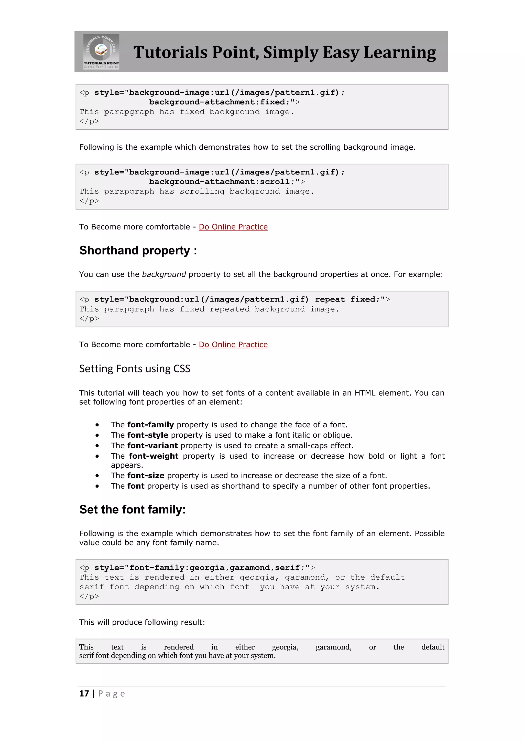 Tutorials Point, Simply Easy Learning
17 | P a g e
<p style="background-image:url(/images/pattern1.gif);
background-attachment:fixed;">
This parapgraph has fixed background image.
</p>
Following is the example which demonstrates how to set the scrolling background image.
<p style="background-image:url(/images/pattern1.gif);
background-attachment:scroll;">
This parapgraph has scrolling background image.
</p>
To Become more comfortable - Do Online Practice
Shorthand property :
You can use the background property to set all the background properties at once. For example:
<p style="background:url(/images/pattern1.gif) repeat fixed;">
This parapgraph has fixed repeated background image.
</p>
To Become more comfortable - Do Online Practice
Setting Fonts using CSS
This tutorial will teach you how to set fonts of a content available in an HTML element. You can
set following font properties of an element:
 The font-family property is used to change the face of a font.
 The font-style property is used to make a font italic or oblique.
 The font-variant property is used to create a small-caps effect.
 The font-weight property is used to increase or decrease how bold or light a font
appears.
 The font-size property is used to increase or decrease the size of a font.
 The font property is used as shorthand to specify a number of other font properties.
Set the font family:
Following is the example which demonstrates how to set the font family of an element. Possible
value could be any font family name.
<p style="font-family:georgia,garamond,serif;">
This text is rendered in either georgia, garamond, or the default
serif font depending on which font you have at your system.
</p>
This will produce following result:
This text is rendered in either georgia, garamond, or the default
serif font depending on which font you have at your system.
 