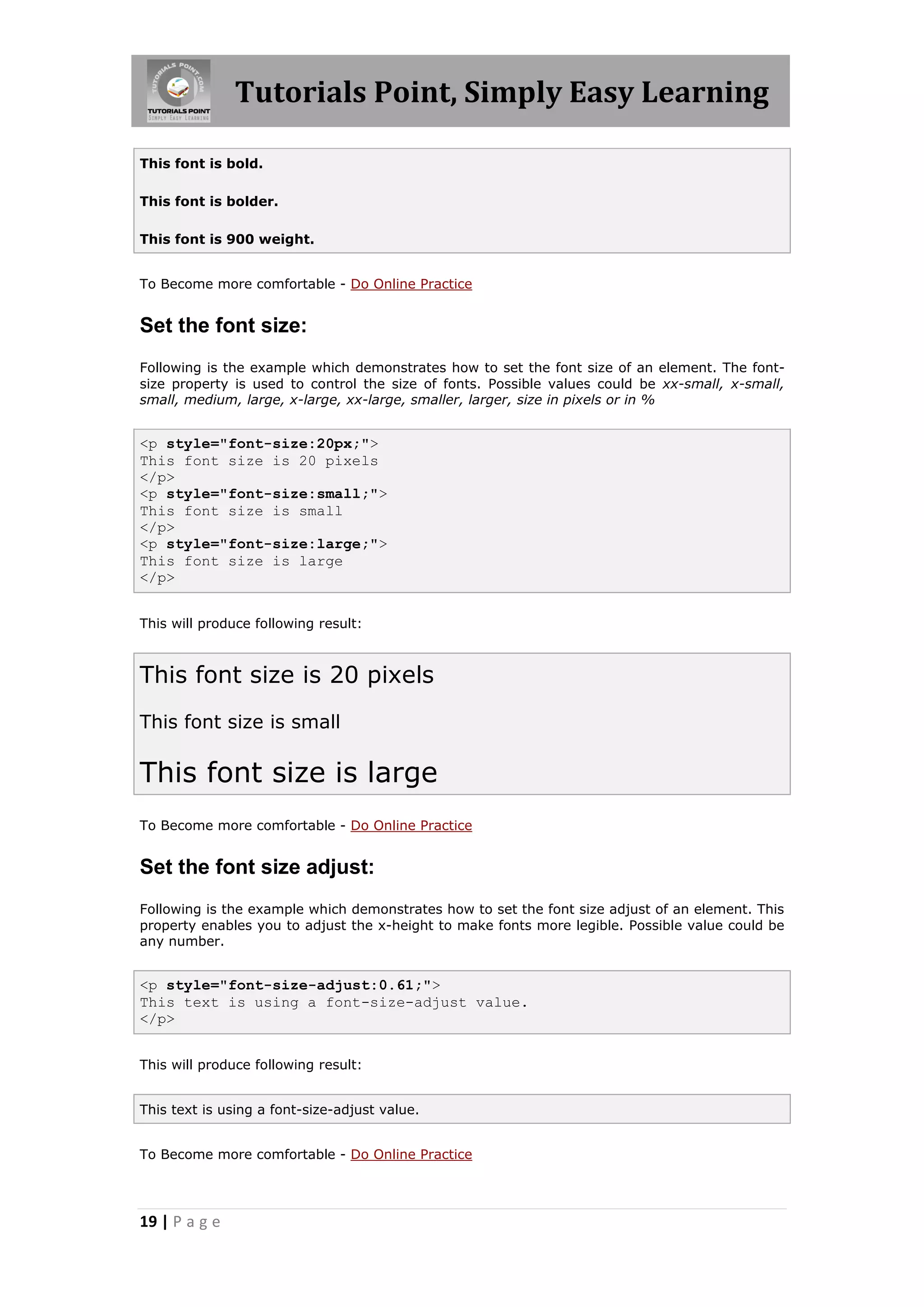 Tutorials Point, Simply Easy Learning
19 | P a g e
This font is bold.
This font is bolder.
This font is 900 weight.
To Become more comfortable - Do Online Practice
Set the font size:
Following is the example which demonstrates how to set the font size of an element. The font-
size property is used to control the size of fonts. Possible values could be xx-small, x-small,
small, medium, large, x-large, xx-large, smaller, larger, size in pixels or in %
<p style="font-size:20px;">
This font size is 20 pixels
</p>
<p style="font-size:small;">
This font size is small
</p>
<p style="font-size:large;">
This font size is large
</p>
This will produce following result:
This font size is 20 pixels
This font size is small
This font size is large
To Become more comfortable - Do Online Practice
Set the font size adjust:
Following is the example which demonstrates how to set the font size adjust of an element. This
property enables you to adjust the x-height to make fonts more legible. Possible value could be
any number.
<p style="font-size-adjust:0.61;">
This text is using a font-size-adjust value.
</p>
This will produce following result:
This text is using a font-size-adjust value.
To Become more comfortable - Do Online Practice
 