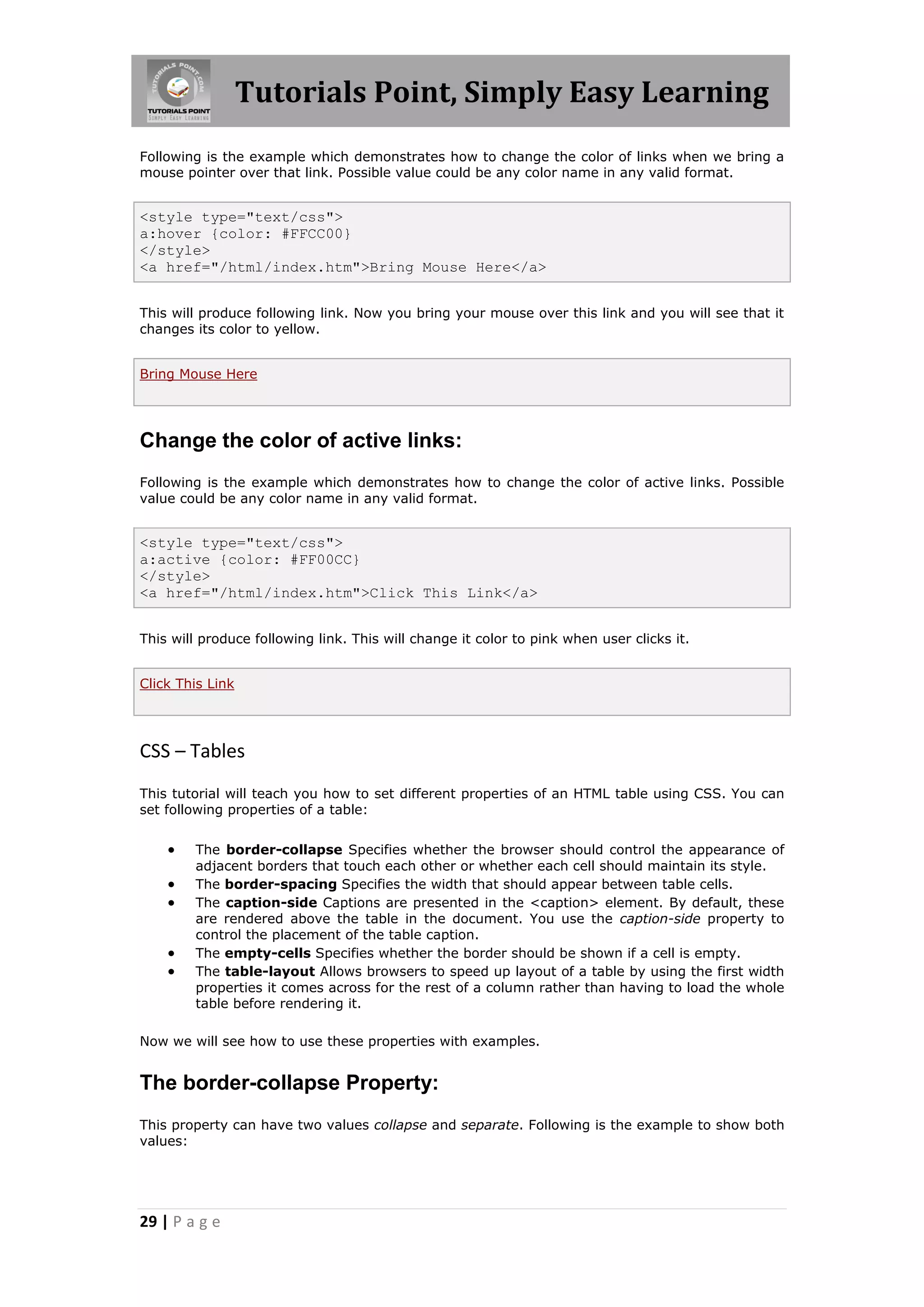 Tutorials Point, Simply Easy Learning
29 | P a g e
Following is the example which demonstrates how to change the color of links when we bring a
mouse pointer over that link. Possible value could be any color name in any valid format.
<style type="text/css">
a:hover {color: #FFCC00}
</style>
<a href="/html/index.htm">Bring Mouse Here</a>
This will produce following link. Now you bring your mouse over this link and you will see that it
changes its color to yellow.
Bring Mouse Here
Change the color of active links:
Following is the example which demonstrates how to change the color of active links. Possible
value could be any color name in any valid format.
<style type="text/css">
a:active {color: #FF00CC}
</style>
<a href="/html/index.htm">Click This Link</a>
This will produce following link. This will change it color to pink when user clicks it.
Click This Link
CSS – Tables
This tutorial will teach you how to set different properties of an HTML table using CSS. You can
set following properties of a table:
 The border-collapse Specifies whether the browser should control the appearance of
adjacent borders that touch each other or whether each cell should maintain its style.
 The border-spacing Specifies the width that should appear between table cells.
 The caption-side Captions are presented in the <caption> element. By default, these
are rendered above the table in the document. You use the caption-side property to
control the placement of the table caption.
 The empty-cells Specifies whether the border should be shown if a cell is empty.
 The table-layout Allows browsers to speed up layout of a table by using the first width
properties it comes across for the rest of a column rather than having to load the whole
table before rendering it.
Now we will see how to use these properties with examples.
The border-collapse Property:
This property can have two values collapse and separate. Following is the example to show both
values:
 