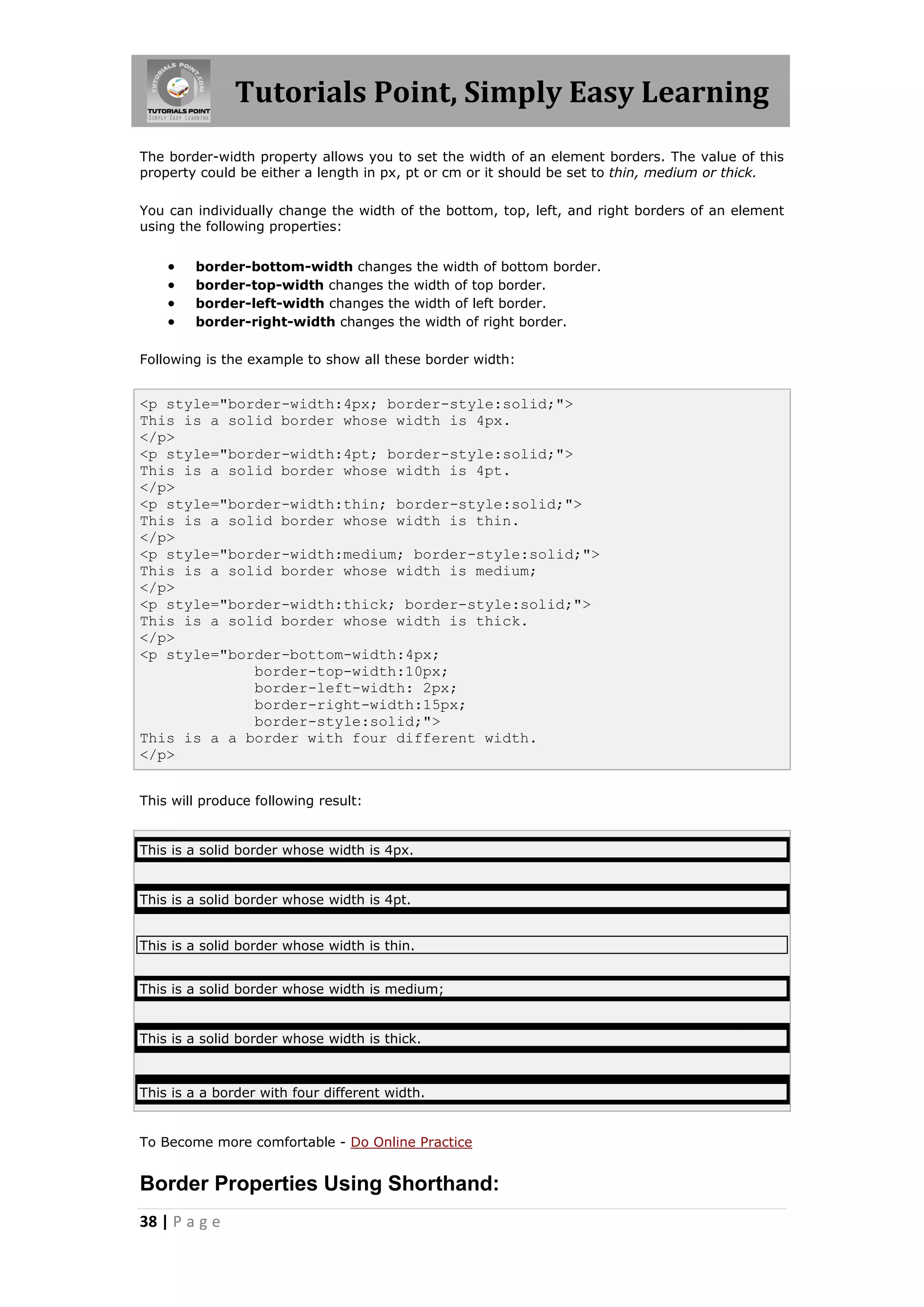 Tutorials Point, Simply Easy Learning
38 | P a g e
The border-width property allows you to set the width of an element borders. The value of this
property could be either a length in px, pt or cm or it should be set to thin, medium or thick.
You can individually change the width of the bottom, top, left, and right borders of an element
using the following properties:
 border-bottom-width changes the width of bottom border.
 border-top-width changes the width of top border.
 border-left-width changes the width of left border.
 border-right-width changes the width of right border.
Following is the example to show all these border width:
<p style="border-width:4px; border-style:solid;">
This is a solid border whose width is 4px.
</p>
<p style="border-width:4pt; border-style:solid;">
This is a solid border whose width is 4pt.
</p>
<p style="border-width:thin; border-style:solid;">
This is a solid border whose width is thin.
</p>
<p style="border-width:medium; border-style:solid;">
This is a solid border whose width is medium;
</p>
<p style="border-width:thick; border-style:solid;">
This is a solid border whose width is thick.
</p>
<p style="border-bottom-width:4px;
border-top-width:10px;
border-left-width: 2px;
border-right-width:15px;
border-style:solid;">
This is a a border with four different width.
</p>
This will produce following result:
This is a solid border whose width is 4px.
This is a solid border whose width is 4pt.
This is a solid border whose width is thin.
This is a solid border whose width is medium;
This is a solid border whose width is thick.
This is a a border with four different width.
To Become more comfortable - Do Online Practice
Border Properties Using Shorthand:
 