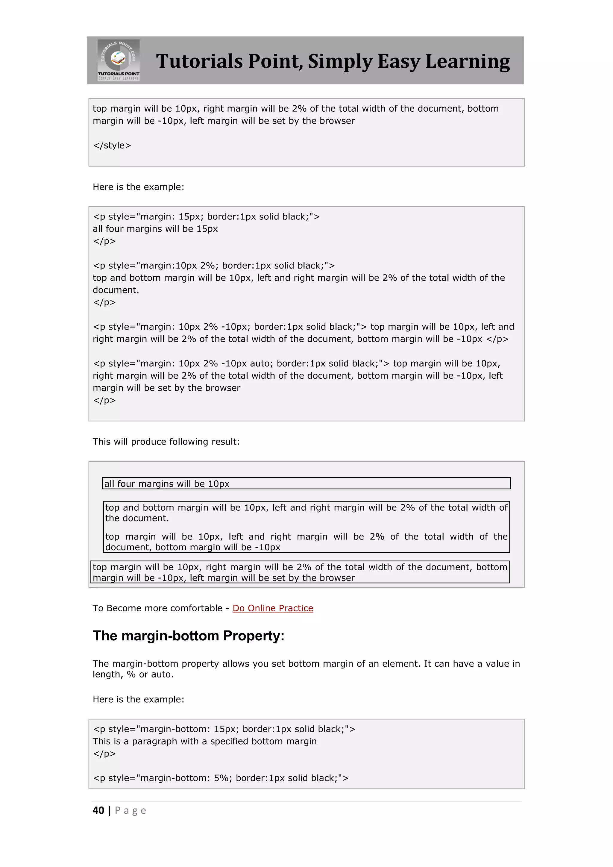 Tutorials Point, Simply Easy Learning
40 | P a g e
top margin will be 10px, right margin will be 2% of the total width of the document, bottom
margin will be -10px, left margin will be set by the browser
</style>
Here is the example:
<p style="margin: 15px; border:1px solid black;">
all four margins will be 15px
</p>
<p style="margin:10px 2%; border:1px solid black;">
top and bottom margin will be 10px, left and right margin will be 2% of the total width of the
document.
</p>
<p style="margin: 10px 2% -10px; border:1px solid black;"> top margin will be 10px, left and
right margin will be 2% of the total width of the document, bottom margin will be -10px </p>
<p style="margin: 10px 2% -10px auto; border:1px solid black;"> top margin will be 10px,
right margin will be 2% of the total width of the document, bottom margin will be -10px, left
margin will be set by the browser
</p>
This will produce following result:
all four margins will be 10px
top and bottom margin will be 10px, left and right margin will be 2% of the total width of
the document.
top margin will be 10px, left and right margin will be 2% of the total width of the
document, bottom margin will be -10px
top margin will be 10px, right margin will be 2% of the total width of the document, bottom
margin will be -10px, left margin will be set by the browser
To Become more comfortable - Do Online Practice
The margin-bottom Property:
The margin-bottom property allows you set bottom margin of an element. It can have a value in
length, % or auto.
Here is the example:
<p style="margin-bottom: 15px; border:1px solid black;">
This is a paragraph with a specified bottom margin
</p>
<p style="margin-bottom: 5%; border:1px solid black;">
 