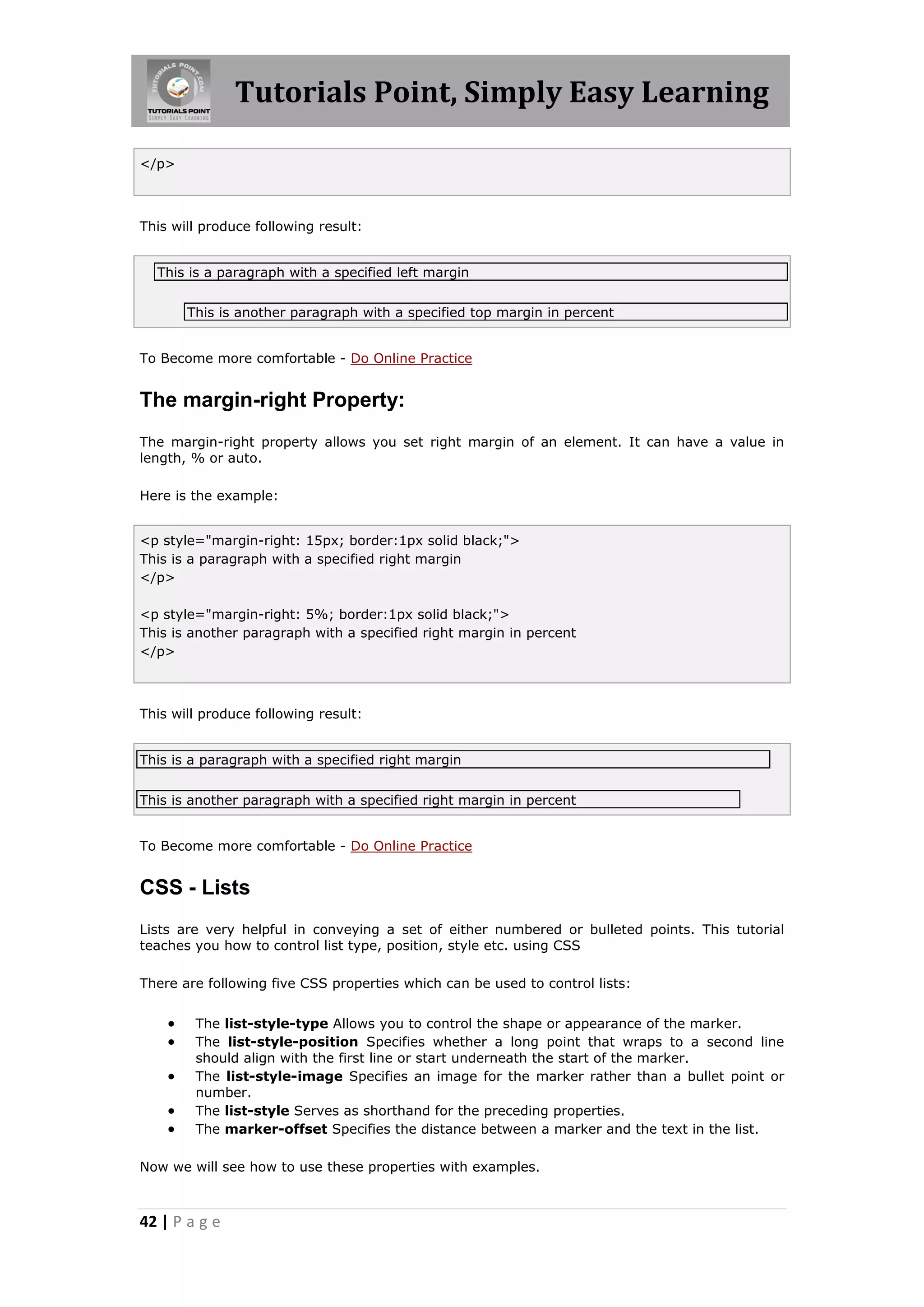 Tutorials Point, Simply Easy Learning
42 | P a g e
</p>
This will produce following result:
This is a paragraph with a specified left margin
This is another paragraph with a specified top margin in percent
To Become more comfortable - Do Online Practice
The margin-right Property:
The margin-right property allows you set right margin of an element. It can have a value in
length, % or auto.
Here is the example:
<p style="margin-right: 15px; border:1px solid black;">
This is a paragraph with a specified right margin
</p>
<p style="margin-right: 5%; border:1px solid black;">
This is another paragraph with a specified right margin in percent
</p>
This will produce following result:
This is a paragraph with a specified right margin
This is another paragraph with a specified right margin in percent
To Become more comfortable - Do Online Practice
CSS - Lists
Lists are very helpful in conveying a set of either numbered or bulleted points. This tutorial
teaches you how to control list type, position, style etc. using CSS
There are following five CSS properties which can be used to control lists:
 The list-style-type Allows you to control the shape or appearance of the marker.
 The list-style-position Specifies whether a long point that wraps to a second line
should align with the first line or start underneath the start of the marker.
 The list-style-image Specifies an image for the marker rather than a bullet point or
number.
 The list-style Serves as shorthand for the preceding properties.
 The marker-offset Specifies the distance between a marker and the text in the list.
Now we will see how to use these properties with examples.
 