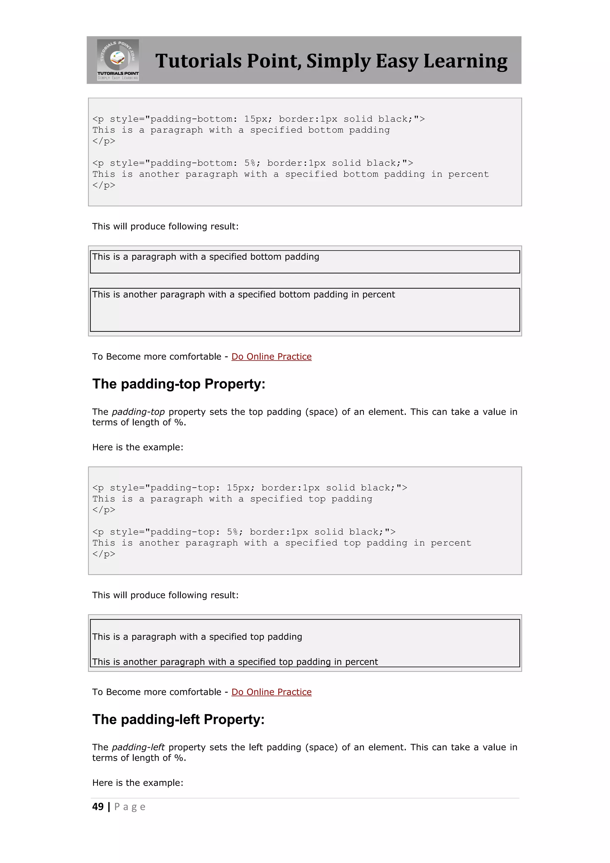 Tutorials Point, Simply Easy Learning
49 | P a g e
<p style="padding-bottom: 15px; border:1px solid black;">
This is a paragraph with a specified bottom padding
</p>
<p style="padding-bottom: 5%; border:1px solid black;">
This is another paragraph with a specified bottom padding in percent
</p>
This will produce following result:
This is a paragraph with a specified bottom padding
This is another paragraph with a specified bottom padding in percent
To Become more comfortable - Do Online Practice
The padding-top Property:
The padding-top property sets the top padding (space) of an element. This can take a value in
terms of length of %.
Here is the example:
<p style="padding-top: 15px; border:1px solid black;">
This is a paragraph with a specified top padding
</p>
<p style="padding-top: 5%; border:1px solid black;">
This is another paragraph with a specified top padding in percent
</p>
This will produce following result:
This is a paragraph with a specified top padding
This is another paragraph with a specified top padding in percent
To Become more comfortable - Do Online Practice
The padding-left Property:
The padding-left property sets the left padding (space) of an element. This can take a value in
terms of length of %.
Here is the example:
 