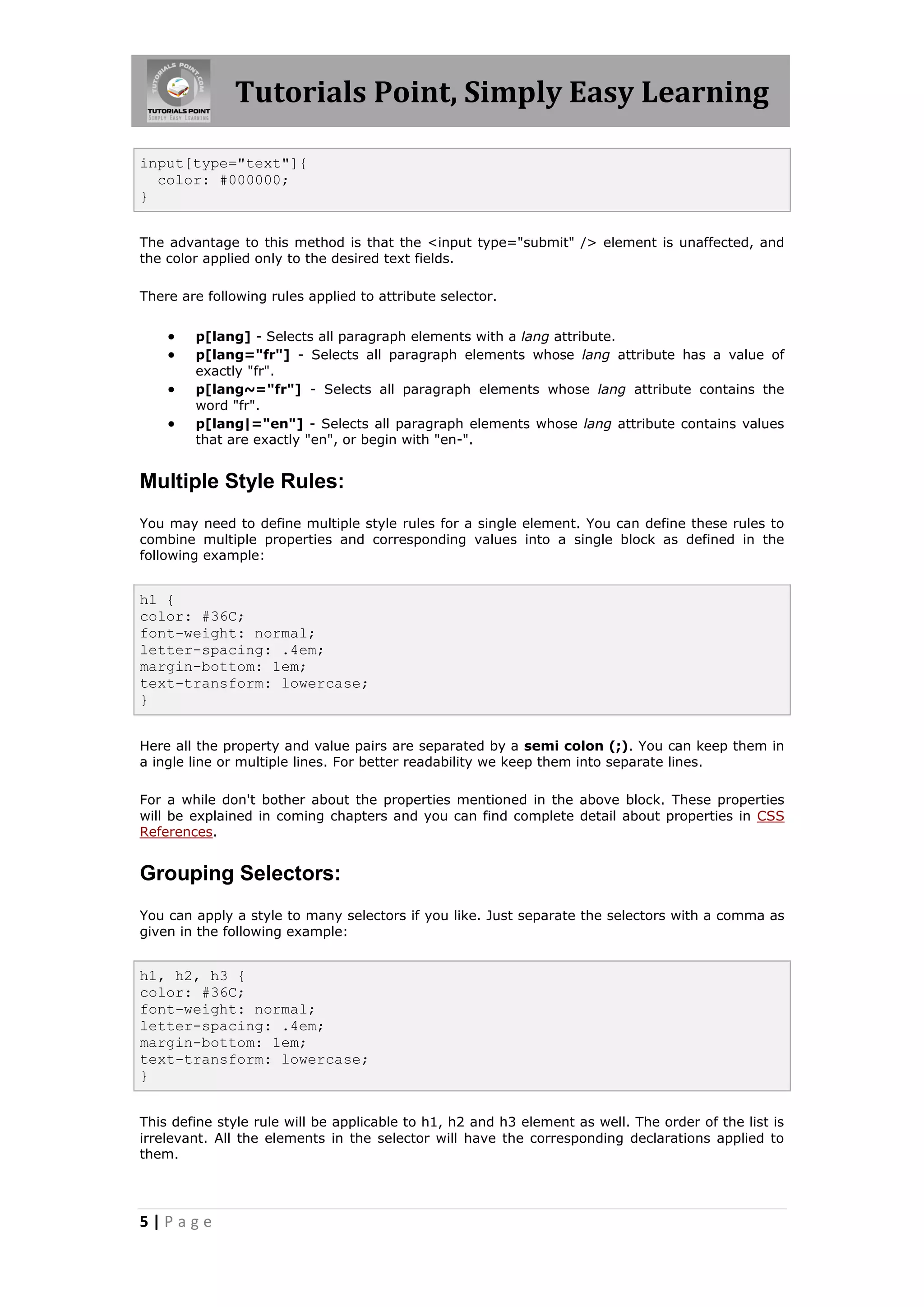 Tutorials Point, Simply Easy Learning
5 | P a g e
input[type="text"]{
color: #000000;
}
The advantage to this method is that the <input type="submit" /> element is unaffected, and
the color applied only to the desired text fields.
There are following rules applied to attribute selector.
 p[lang] - Selects all paragraph elements with a lang attribute.
 p[lang="fr"] - Selects all paragraph elements whose lang attribute has a value of
exactly "fr".
 p[lang~="fr"] - Selects all paragraph elements whose lang attribute contains the
word "fr".
 p[lang|="en"] - Selects all paragraph elements whose lang attribute contains values
that are exactly "en", or begin with "en-".
Multiple Style Rules:
You may need to define multiple style rules for a single element. You can define these rules to
combine multiple properties and corresponding values into a single block as defined in the
following example:
h1 {
color: #36C;
font-weight: normal;
letter-spacing: .4em;
margin-bottom: 1em;
text-transform: lowercase;
}
Here all the property and value pairs are separated by a semi colon (;). You can keep them in
a ingle line or multiple lines. For better readability we keep them into separate lines.
For a while don't bother about the properties mentioned in the above block. These properties
will be explained in coming chapters and you can find complete detail about properties in CSS
References.
Grouping Selectors:
You can apply a style to many selectors if you like. Just separate the selectors with a comma as
given in the following example:
h1, h2, h3 {
color: #36C;
font-weight: normal;
letter-spacing: .4em;
margin-bottom: 1em;
text-transform: lowercase;
}
This define style rule will be applicable to h1, h2 and h3 element as well. The order of the list is
irrelevant. All the elements in the selector will have the corresponding declarations applied to
them.
 