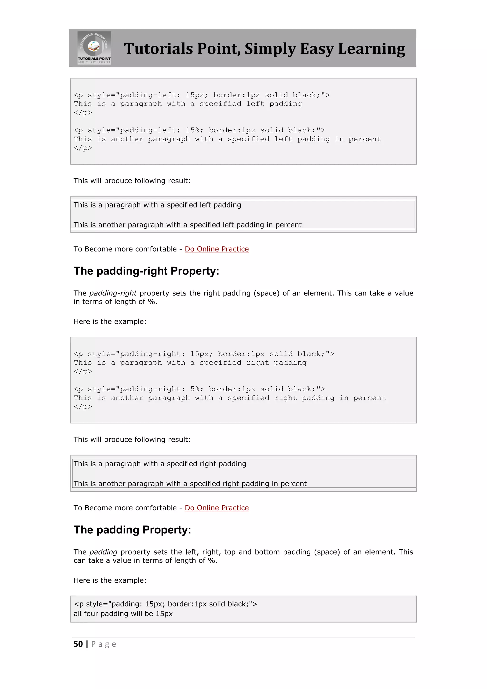 Tutorials Point, Simply Easy Learning
50 | P a g e
<p style="padding-left: 15px; border:1px solid black;">
This is a paragraph with a specified left padding
</p>
<p style="padding-left: 15%; border:1px solid black;">
This is another paragraph with a specified left padding in percent
</p>
This will produce following result:
This is a paragraph with a specified left padding
This is another paragraph with a specified left padding in percent
To Become more comfortable - Do Online Practice
The padding-right Property:
The padding-right property sets the right padding (space) of an element. This can take a value
in terms of length of %.
Here is the example:
<p style="padding-right: 15px; border:1px solid black;">
This is a paragraph with a specified right padding
</p>
<p style="padding-right: 5%; border:1px solid black;">
This is another paragraph with a specified right padding in percent
</p>
This will produce following result:
This is a paragraph with a specified right padding
This is another paragraph with a specified right padding in percent
To Become more comfortable - Do Online Practice
The padding Property:
The padding property sets the left, right, top and bottom padding (space) of an element. This
can take a value in terms of length of %.
Here is the example:
<p style="padding: 15px; border:1px solid black;">
all four padding will be 15px
 