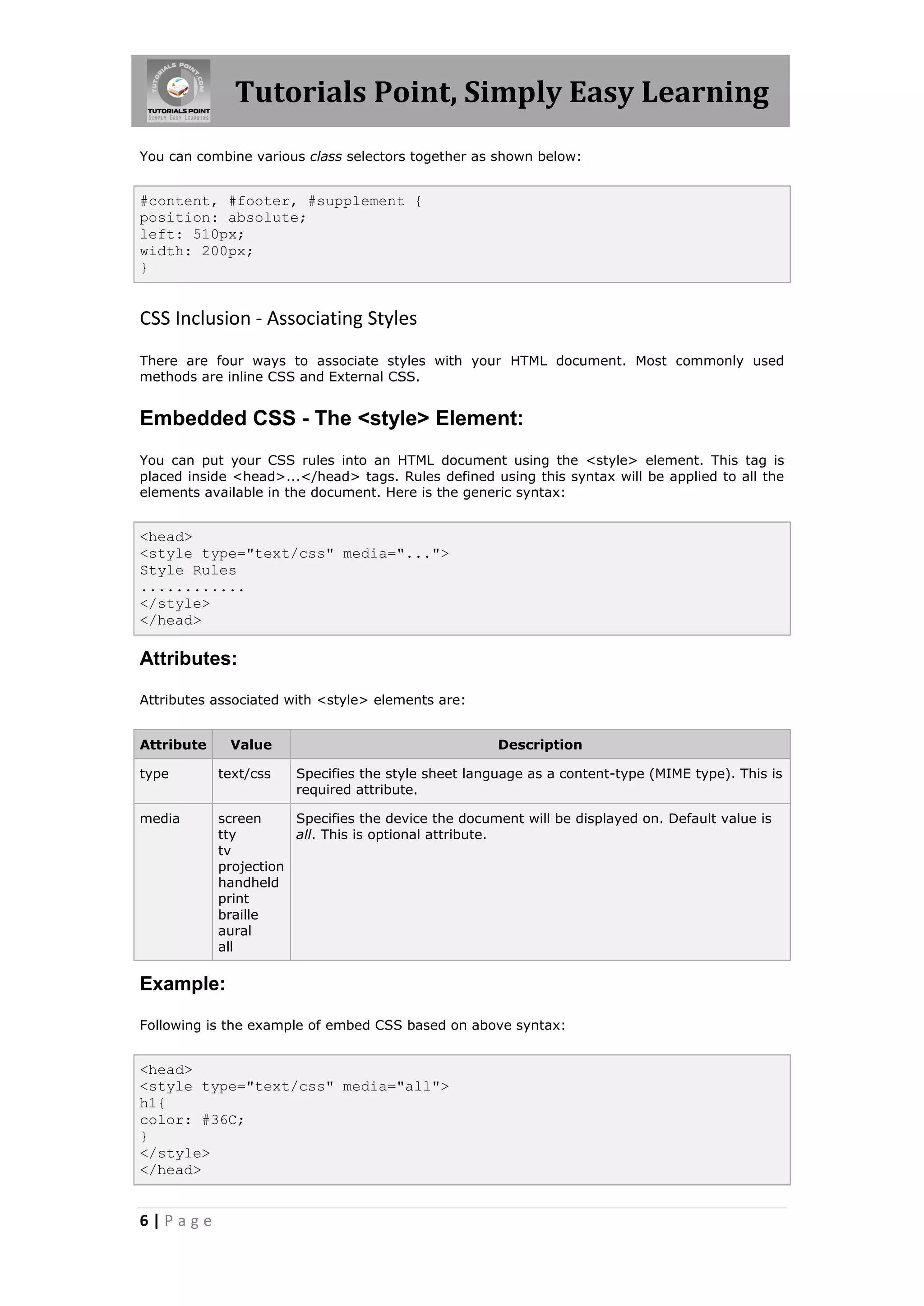 Tutorials Point, Simply Easy Learning
6 | P a g e
You can combine various class selectors together as shown below:
#content, #footer, #supplement {
position: absolute;
left: 510px;
width: 200px;
}
CSS Inclusion - Associating Styles
There are four ways to associate styles with your HTML document. Most commonly used
methods are inline CSS and External CSS.
Embedded CSS - The <style> Element:
You can put your CSS rules into an HTML document using the <style> element. This tag is
placed inside <head>...</head> tags. Rules defined using this syntax will be applied to all the
elements available in the document. Here is the generic syntax:
<head>
<style type="text/css" media="...">
Style Rules
............
</style>
</head>
Attributes:
Attributes associated with <style> elements are:
Attribute Value Description
type text/css Specifies the style sheet language as a content-type (MIME type). This is
required attribute.
media screen
tty
tv
projection
handheld
print
braille
aural
all
Specifies the device the document will be displayed on. Default value is
all. This is optional attribute.
Example:
Following is the example of embed CSS based on above syntax:
<head>
<style type="text/css" media="all">
h1{
color: #36C;
}
</style>
</head>
 