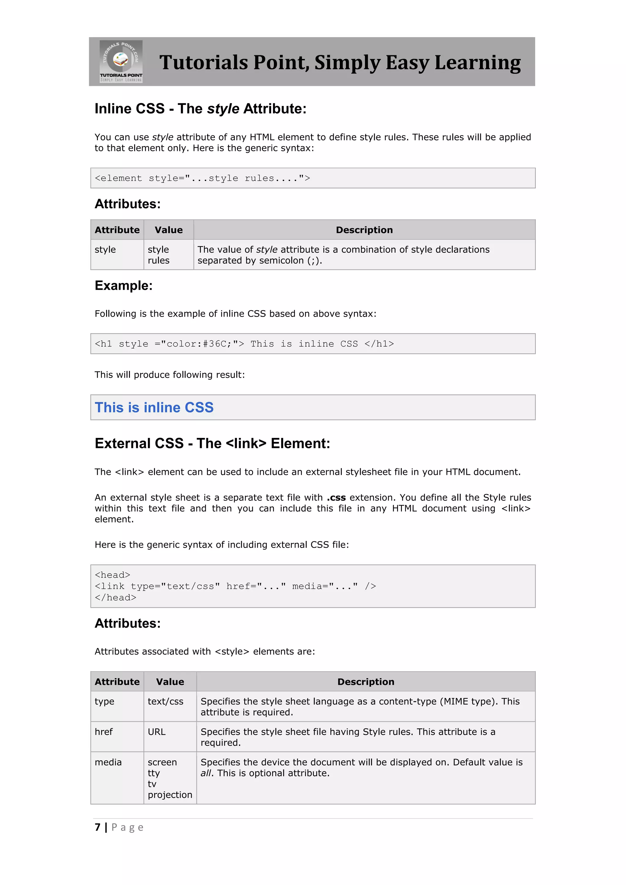 Tutorials Point, Simply Easy Learning
7 | P a g e
Inline CSS - The style Attribute:
You can use style attribute of any HTML element to define style rules. These rules will be applied
to that element only. Here is the generic syntax:
<element style="...style rules....">
Attributes:
Attribute Value Description
style style
rules
The value of style attribute is a combination of style declarations
separated by semicolon (;).
Example:
Following is the example of inline CSS based on above syntax:
<h1 style ="color:#36C;"> This is inline CSS </h1>
This will produce following result:
This is inline CSS
External CSS - The <link> Element:
The <link> element can be used to include an external stylesheet file in your HTML document.
An external style sheet is a separate text file with .css extension. You define all the Style rules
within this text file and then you can include this file in any HTML document using <link>
element.
Here is the generic syntax of including external CSS file:
<head>
<link type="text/css" href="..." media="..." />
</head>
Attributes:
Attributes associated with <style> elements are:
Attribute Value Description
type text/css Specifies the style sheet language as a content-type (MIME type). This
attribute is required.
href URL Specifies the style sheet file having Style rules. This attribute is a
required.
media screen
tty
tv
projection
Specifies the device the document will be displayed on. Default value is
all. This is optional attribute.
 