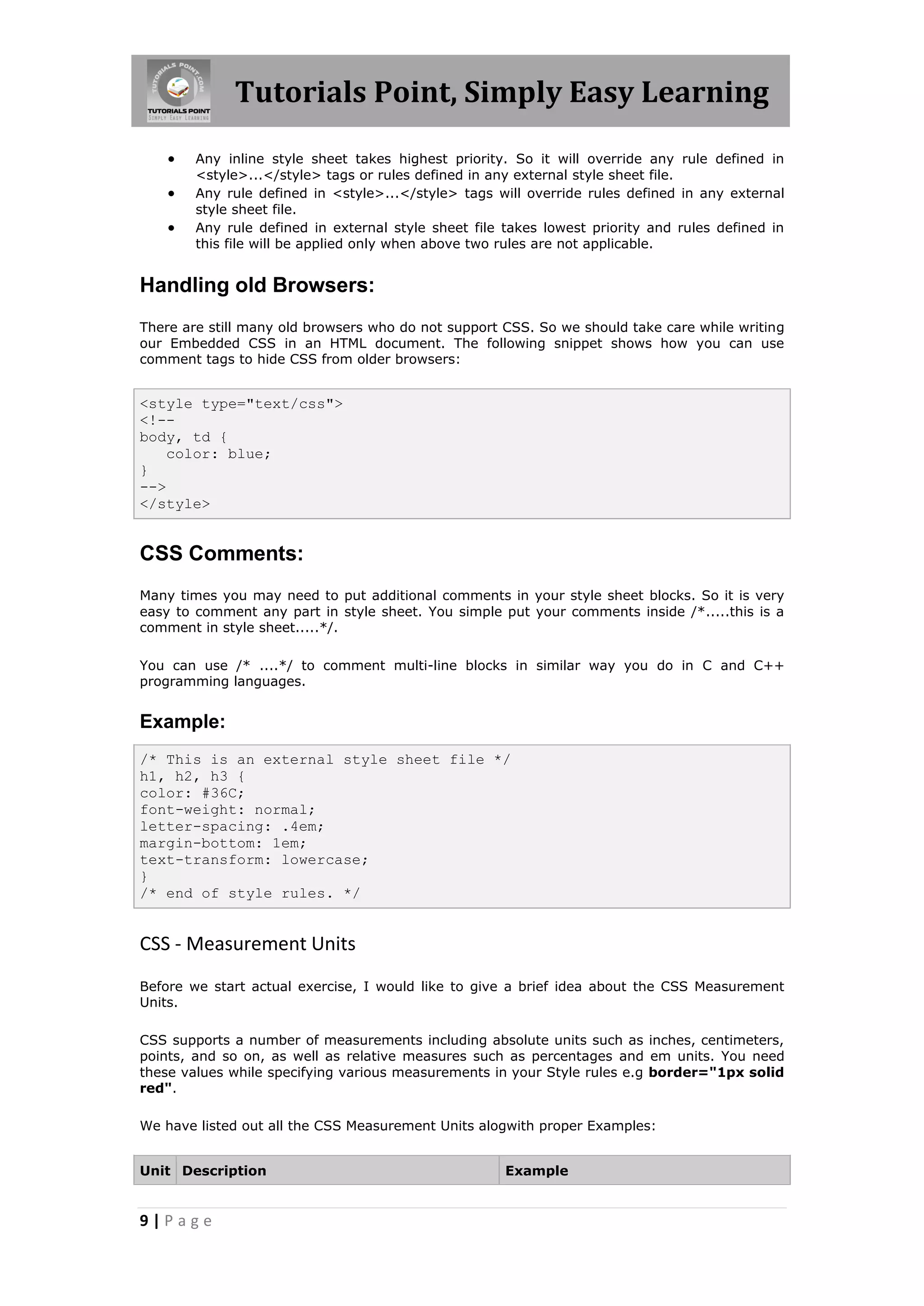 Tutorials Point, Simply Easy Learning
9 | P a g e
 Any inline style sheet takes highest priority. So it will override any rule defined in
<style>...</style> tags or rules defined in any external style sheet file.
 Any rule defined in <style>...</style> tags will override rules defined in any external
style sheet file.
 Any rule defined in external style sheet file takes lowest priority and rules defined in
this file will be applied only when above two rules are not applicable.
Handling old Browsers:
There are still many old browsers who do not support CSS. So we should take care while writing
our Embedded CSS in an HTML document. The following snippet shows how you can use
comment tags to hide CSS from older browsers:
<style type="text/css">
<!--
body, td {
color: blue;
}
-->
</style>
CSS Comments:
Many times you may need to put additional comments in your style sheet blocks. So it is very
easy to comment any part in style sheet. You simple put your comments inside /*.....this is a
comment in style sheet.....*/.
You can use /* ....*/ to comment multi-line blocks in similar way you do in C and C++
programming languages.
Example:
/* This is an external style sheet file */
h1, h2, h3 {
color: #36C;
font-weight: normal;
letter-spacing: .4em;
margin-bottom: 1em;
text-transform: lowercase;
}
/* end of style rules. */
CSS - Measurement Units
Before we start actual exercise, I would like to give a brief idea about the CSS Measurement
Units.
CSS supports a number of measurements including absolute units such as inches, centimeters,
points, and so on, as well as relative measures such as percentages and em units. You need
these values while specifying various measurements in your Style rules e.g border="1px solid
red".
We have listed out all the CSS Measurement Units alogwith proper Examples:
Unit Description Example
 