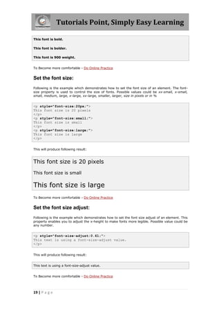 Tutorials Point, Simply Easy Learning
19 | P a g e
This font is bold.
This font is bolder.
This font is 900 weight.
To Become more comfortable - Do Online Practice
Set the font size:
Following is the example which demonstrates how to set the font size of an element. The font-
size property is used to control the size of fonts. Possible values could be xx-small, x-small,
small, medium, large, x-large, xx-large, smaller, larger, size in pixels or in %
<p style="font-size:20px;">
This font size is 20 pixels
</p>
<p style="font-size:small;">
This font size is small
</p>
<p style="font-size:large;">
This font size is large
</p>
This will produce following result:
This font size is 20 pixels
This font size is small
This font size is large
To Become more comfortable - Do Online Practice
Set the font size adjust:
Following is the example which demonstrates how to set the font size adjust of an element. This
property enables you to adjust the x-height to make fonts more legible. Possible value could be
any number.
<p style="font-size-adjust:0.61;">
This text is using a font-size-adjust value.
</p>
This will produce following result:
This text is using a font-size-adjust value.
To Become more comfortable - Do Online Practice
 