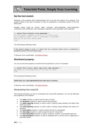 Tutorials Point, Simply Easy Learning
20 | P a g e
Set the font stretch:
Following is the example which demonstrates how to set the font stretch of an element. This
property relies on the user's computer to have an expanded or condensed version of the font
being used.
Possible values could be normal, wider, narrower, ultra-condensed, extra-condensed,
condensed, semi-condensed, semi-expanded, expanded, extra-expanded, ultra-expanded.
<p style="font-stretch:ultra-expanded;">
If this doesn't appear to work, it is likely that
your computer doesn't have a condensed or expanded
version of the font being used.
</p>
This will produce following result:
If this doesn't appear to work, it is likely that your computer doesn't have a condensed or
expanded version of the font being used.
To Become more comfortable - Do Online Practice
Shorthand property :
You can use the font property to set all the font properties at once. For example:
<p style="font:italic small-caps bold 15px georgia;">
Applying all the properties on the text at once.
</p>
This will produce following result:
APPLYING ALL THE PROPERTIES ON THE TEXT AT ONCE.
To Become more comfortable - Do Online Practice
Manipulating Text using CSS
This tutorial will teach you how to manipulate text using CSS properties. You can set following
text properties of an element:
 The color property is used to set the color of a text.
 The direction property is used to set the text direction.
 The letter-spacing property is used to add or subtract space between the letters that
make up a word.
 The word-spacing property is used to add or subtract space between the words of a
sentence.
 The text-indent property is used to indent the text of a paragraph.
 The text-align property is used to align the text of a document.
 The text-decoration property is used to underline, overline, and strikethrough text.
 The text-transform property is used to capitalize text or convert text to uppercase or
lowercase letters.
 