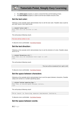 Tutorials Point, Simply Easy Learning
21 | P a g e
 The white-space property is used to control the flow and formatting of text.
 The text-shadow property is used to set the text shadow around a text.
Set the text color:
Following is the example which demonstrates how to set the text color. Possible value could be
any color name in any valid format.
<p style="color:red;">
This text will be written in red.
</p>
This will produce following result:
This text will be written in red.
To Become more comfortable - Do Online Practice
Set the text direction :
Following is the example which demonstrates how to set the direction of a text. Possible values
are ltr or rtl.
<p style="direction:rtl;">
This text will be renedered from right to left
</p>
This will produce following result:
This text will be renedered from right to left
To Become more comfortable - Do Online Practice
Set the space between characters:
Following is the example which demonstrates how to set the space between characters. Possible
values are normal or a number specifying space..
<p style="letter-spacing:5px;">
This text is having space between letters.
</p>
This will produce following result:
T h i s t e x t i s h a v i n g s p a c e b e t w e e n l e t t e r s .
To Become more comfortable - Do Online Practice
Set the space between words:
 