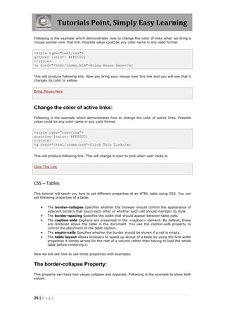 Tutorials Point, Simply Easy Learning
29 | P a g e
Following is the example which demonstrates how to change the color of links when we bring a
mouse pointer over that link. Possible value could be any color name in any valid format.
<style type="text/css">
a:hover {color: #FFCC00}
</style>
<a href="/html/index.htm">Bring Mouse Here</a>
This will produce following link. Now you bring your mouse over this link and you will see that it
changes its color to yellow.
Bring Mouse Here
Change the color of active links:
Following is the example which demonstrates how to change the color of active links. Possible
value could be any color name in any valid format.
<style type="text/css">
a:active {color: #FF00CC}
</style>
<a href="/html/index.htm">Click This Link</a>
This will produce following link. This will change it color to pink when user clicks it.
Click This Link
CSS – Tables
This tutorial will teach you how to set different properties of an HTML table using CSS. You can
set following properties of a table:
 The border-collapse Specifies whether the browser should control the appearance of
adjacent borders that touch each other or whether each cell should maintain its style.
 The border-spacing Specifies the width that should appear between table cells.
 The caption-side Captions are presented in the <caption> element. By default, these
are rendered above the table in the document. You use the caption-side property to
control the placement of the table caption.
 The empty-cells Specifies whether the border should be shown if a cell is empty.
 The table-layout Allows browsers to speed up layout of a table by using the first width
properties it comes across for the rest of a column rather than having to load the whole
table before rendering it.
Now we will see how to use these properties with examples.
The border-collapse Property:
This property can have two values collapse and separate. Following is the example to show both
values:
 