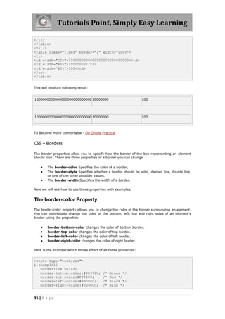 Tutorials Point, Simply Easy Learning
35 | P a g e
</tr>
</table>
<br />
<table class="fixed" border="1" width="100%">
<tr>
<td width="20%">1000000000000000000000000000</td>
<td width="40%">10000000</td>
<td width="40%">100</td>
</tr>
</table>
This will produce following result:
1000000000000000000000000000 10000000 100
1000000000000000000000000000 10000000 100
To Become more comfortable - Do Online Practice
CSS – Borders
The border properties allow you to specify how the border of the box representing an element
should look. There are three properties of a border you can change
 The border-color Specifies the color of a border.
 The border-style Specifies whether a border should be solid, dashed line, double line,
or one of the other possible values.
 The border-width Specifies the width of a border.
Now we will see how to use these properties with examples.
The border-color Property:
The border-color property allows you to change the color of the border surrounding an element.
You can individually change the color of the bottom, left, top and right sides of an element's
border using the properties:
 border-bottom-color changes the color of bottom border.
 border-top-color changes the color of top border.
 border-left-color changes the color of left border.
 border-right-color changes the color of right border.
Here is the example which shows effect of all these properties:
<style type="text/css">
p.example1{
border:1px solid;
border-bottom-color:#009900; /* Green */
border-top-color:#FF0000; /* Red */
border-left-color:#330000; /* Black */
border-right-color:#0000CC; /* Blue */
 