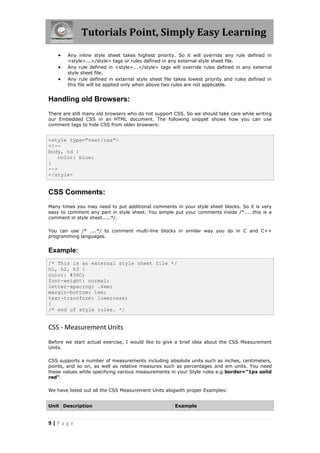 Tutorials Point, Simply Easy Learning
9 | P a g e
 Any inline style sheet takes highest priority. So it will override any rule defined in
<style>...</style> tags or rules defined in any external style sheet file.
 Any rule defined in <style>...</style> tags will override rules defined in any external
style sheet file.
 Any rule defined in external style sheet file takes lowest priority and rules defined in
this file will be applied only when above two rules are not applicable.
Handling old Browsers:
There are still many old browsers who do not support CSS. So we should take care while writing
our Embedded CSS in an HTML document. The following snippet shows how you can use
comment tags to hide CSS from older browsers:
<style type="text/css">
<!--
body, td {
color: blue;
}
-->
</style>
CSS Comments:
Many times you may need to put additional comments in your style sheet blocks. So it is very
easy to comment any part in style sheet. You simple put your comments inside /*.....this is a
comment in style sheet.....*/.
You can use /* ....*/ to comment multi-line blocks in similar way you do in C and C++
programming languages.
Example:
/* This is an external style sheet file */
h1, h2, h3 {
color: #36C;
font-weight: normal;
letter-spacing: .4em;
margin-bottom: 1em;
text-transform: lowercase;
}
/* end of style rules. */
CSS - Measurement Units
Before we start actual exercise, I would like to give a brief idea about the CSS Measurement
Units.
CSS supports a number of measurements including absolute units such as inches, centimeters,
points, and so on, as well as relative measures such as percentages and em units. You need
these values while specifying various measurements in your Style rules e.g border="1px solid
red".
We have listed out all the CSS Measurement Units alogwith proper Examples:
Unit Description Example
 