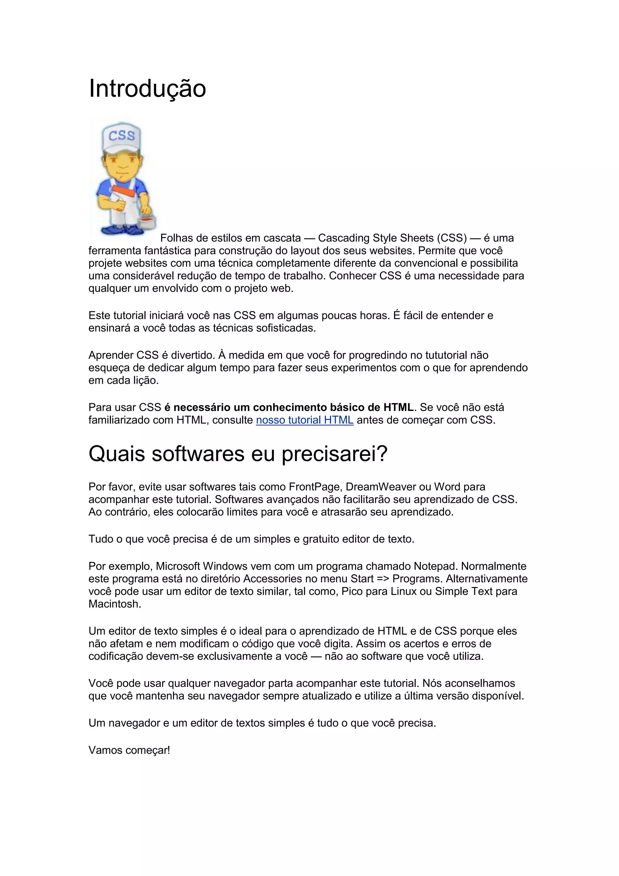 Introdução Folhas de estilos em cascata — Cascading Style Sheets (CSS) — é uma ferramenta fantástica para construção do layout dos seus websites. Permite que você projete websites com uma técnica completamente diferente da convencional e possibilita uma considerável redução de tempo de trabalho. Conhecer CSS é uma necessidade para qualquer um envolvido com o projeto web. Este tutorial iniciará você nas CSS em algumas poucas horas. É fácil de entender e ensinará a você todas as técnicas sofisticadas. Aprender CSS é divertido. À medida em que você for progredindo no tututorial não esqueça de dedicar algum tempo para fazer seus experimentos com o que for aprendendo em cada lição. Para usar CSS é necessário um conhecimento básico de HTML. Se você não está familiarizado com HTML, consulte nosso tutorial HTML antes de começar com CSS. Quais softwares eu precisarei? Por favor, evite usar softwares tais como FrontPage, DreamWeaver ou Word para acompanhar este tutorial. Softwares avançados não facilitarão seu aprendizado de CSS. Ao contrário, eles colocarão limites para você e atrasarão seu aprendizado. Tudo o que você precisa é de um simples e gratuito editor de texto. Por exemplo, Microsoft Windows vem com um programa chamado Notepad. Normalmente este programa está no diretório Accessories no menu Start => Programs. Alternativamente você pode usar um editor de texto similar, tal como, Pico para Linux ou Simple Text para Macintosh. Um editor de texto simples é o ideal para o aprendizado de HTML e de CSS porque eles não afetam e nem modificam o código que você digita. Assim os acertos e erros de codificação devem-se exclusivamente a você — não ao software que você utiliza. Você pode usar qualquer navegador parta acompanhar este tutorial. Nós aconselhamos que você mantenha seu navegador sempre atualizado e utilize a última versão disponível. Um navegador e um editor de textos simples é tudo o que você precisa. Vamos começar! 
 