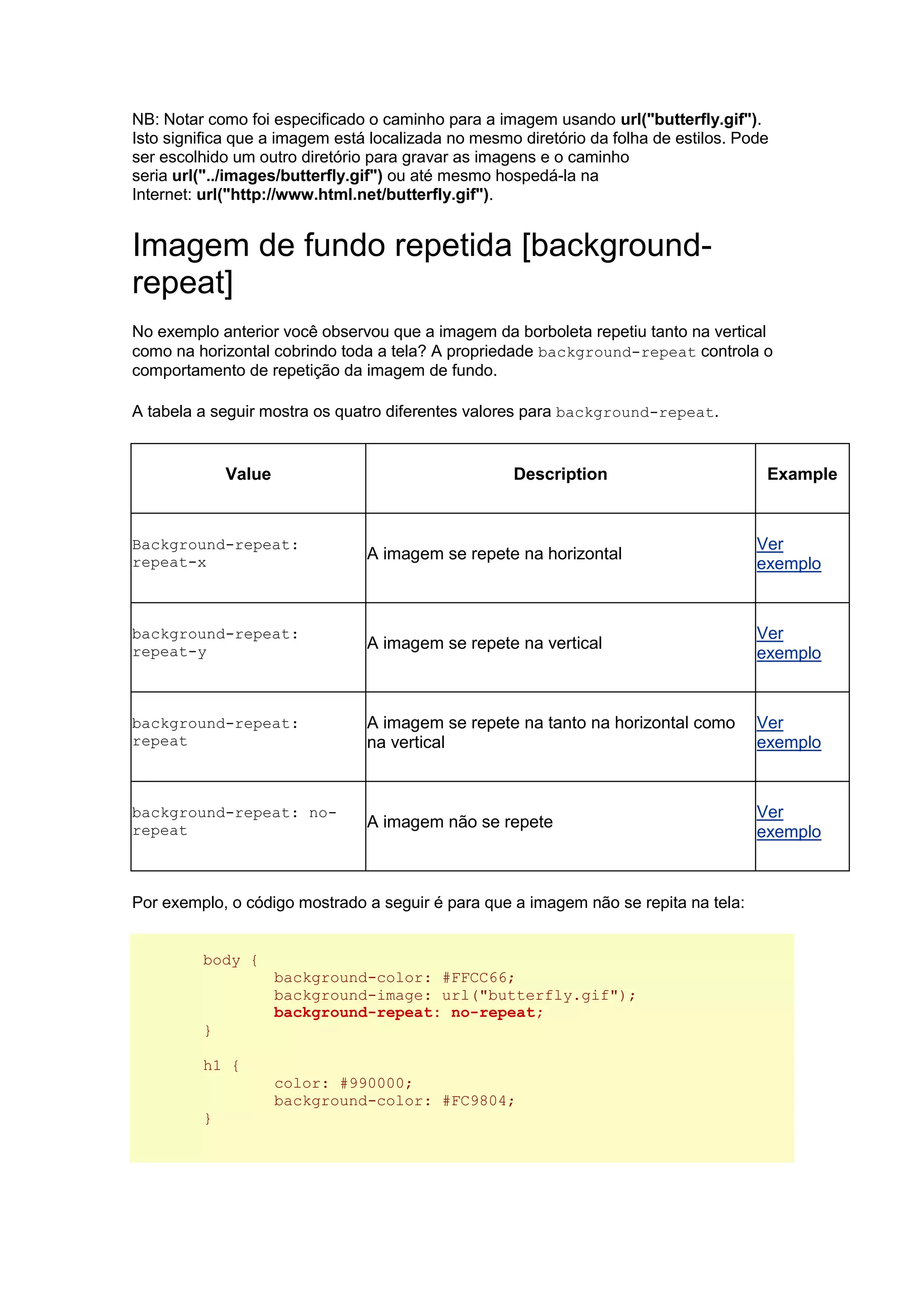 NB: Notar como foi especificado o caminho para a imagem usando url("butterfly.gif"). Isto significa que a imagem está localizada no mesmo diretório da folha de estilos. Pode ser escolhido um outro diretório para gravar as imagens e o caminho seria url("../images/butterfly.gif") ou até mesmo hospedá-la na Internet: url("http://www.html.net/butterfly.gif"). Imagem de fundo repetida [background- repeat] No exemplo anterior você observou que a imagem da borboleta repetiu tanto na vertical como na horizontal cobrindo toda a tela? A propriedade background-repeat controla o comportamento de repetição da imagem de fundo. A tabela a seguir mostra os quatro diferentes valores para background-repeat. Value Description Example Background-repeat: repeat-x A imagem se repete na horizontal Ver exemplo background-repeat: repeat-y A imagem se repete na vertical Ver exemplo background-repeat: repeat A imagem se repete na tanto na horizontal como na vertical Ver exemplo background-repeat: no- repeat A imagem não se repete Ver exemplo Por exemplo, o código mostrado a seguir é para que a imagem não se repita na tela: body { background-color: #FFCC66; background-image: url("butterfly.gif"); background-repeat: no-repeat; } h1 { color: #990000; background-color: #FC9804; }  