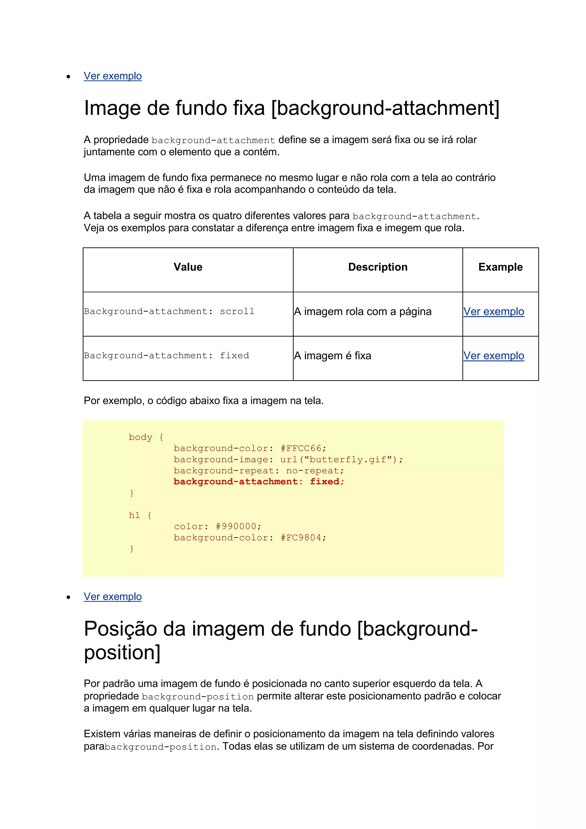  Ver exemplo Image de fundo fixa [background-attachment] A propriedade background-attachment define se a imagem será fixa ou se irá rolar juntamente com o elemento que a contém. Uma imagem de fundo fixa permanece no mesmo lugar e não rola com a tela ao contrário da imagem que não é fixa e rola acompanhando o conteúdo da tela. A tabela a seguir mostra os quatro diferentes valores para background-attachment. Veja os exemplos para constatar a diferença entre imagem fixa e imegem que rola. Value Description Example Background-attachment: scroll A imagem rola com a página Ver exemplo Background-attachment: fixed A imagem é fixa Ver exemplo Por exemplo, o código abaixo fixa a imagem na tela. body { background-color: #FFCC66; background-image: url("butterfly.gif"); background-repeat: no-repeat; background-attachment: fixed; } h1 { color: #990000; background-color: #FC9804; }  Ver exemplo Posição da imagem de fundo [background- position] Por padrão uma imagem de fundo é posicionada no canto superior esquerdo da tela. A propriedade background-position permite alterar este posicionamento padrão e colocar a imagem em qualquer lugar na tela. Existem várias maneiras de definir o posicionamento da imagem na tela definindo valores parabackground-position. Todas elas se utilizam de um sistema de coordenadas. Por  