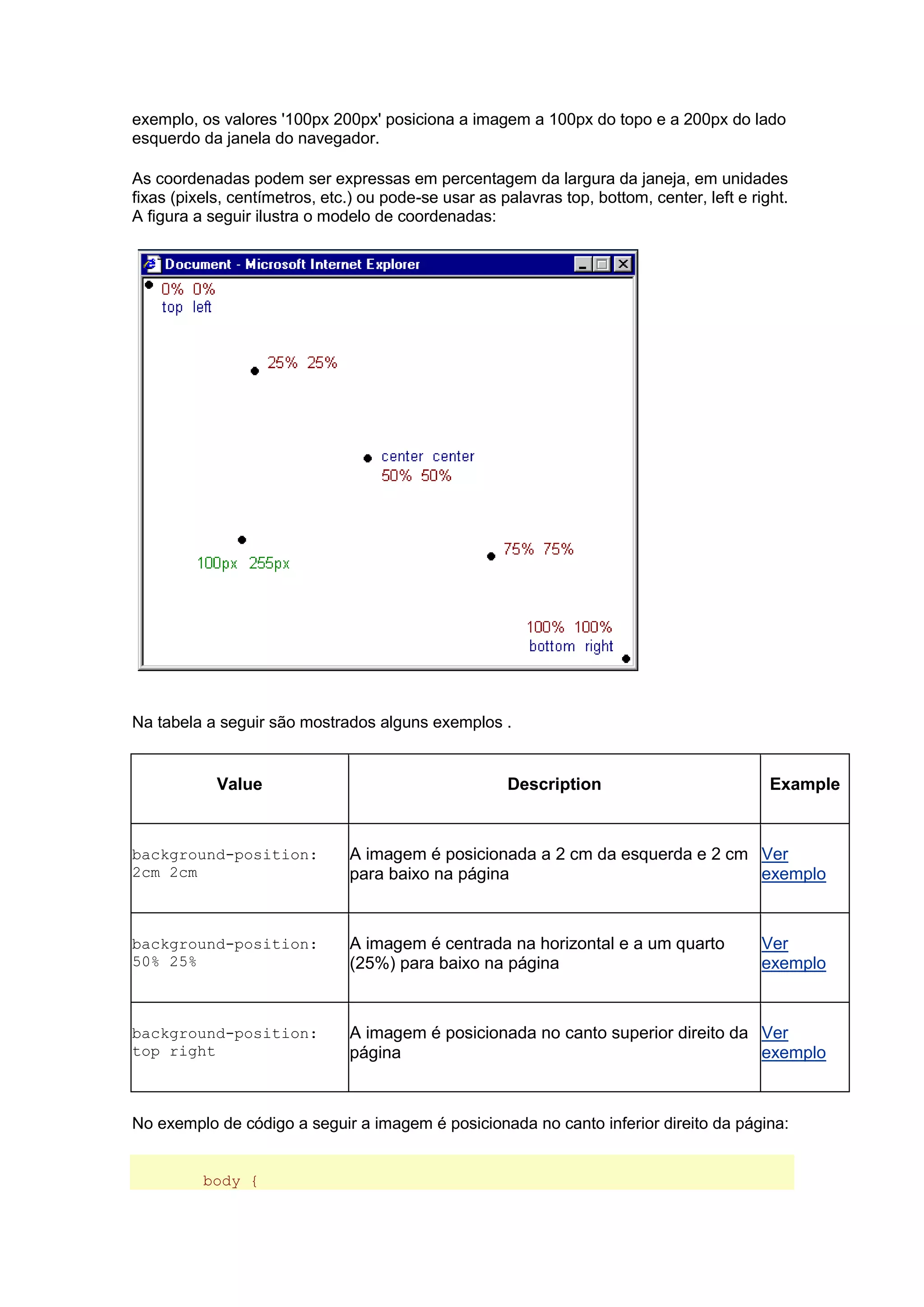 exemplo, os valores '100px 200px' posiciona a imagem a 100px do topo e a 200px do lado esquerdo da janela do navegador. As coordenadas podem ser expressas em percentagem da largura da janeja, em unidades fixas (pixels, centímetros, etc.) ou pode-se usar as palavras top, bottom, center, left e right. A figura a seguir ilustra o modelo de coordenadas: Na tabela a seguir são mostrados alguns exemplos . Value Description Example background-position: 2cm 2cm A imagem é posicionada a 2 cm da esquerda e 2 cm para baixo na página Ver exemplo background-position: 50% 25% A imagem é centrada na horizontal e a um quarto (25%) para baixo na página Ver exemplo background-position: top right A imagem é posicionada no canto superior direito da página Ver exemplo No exemplo de código a seguir a imagem é posicionada no canto inferior direito da página: body {  