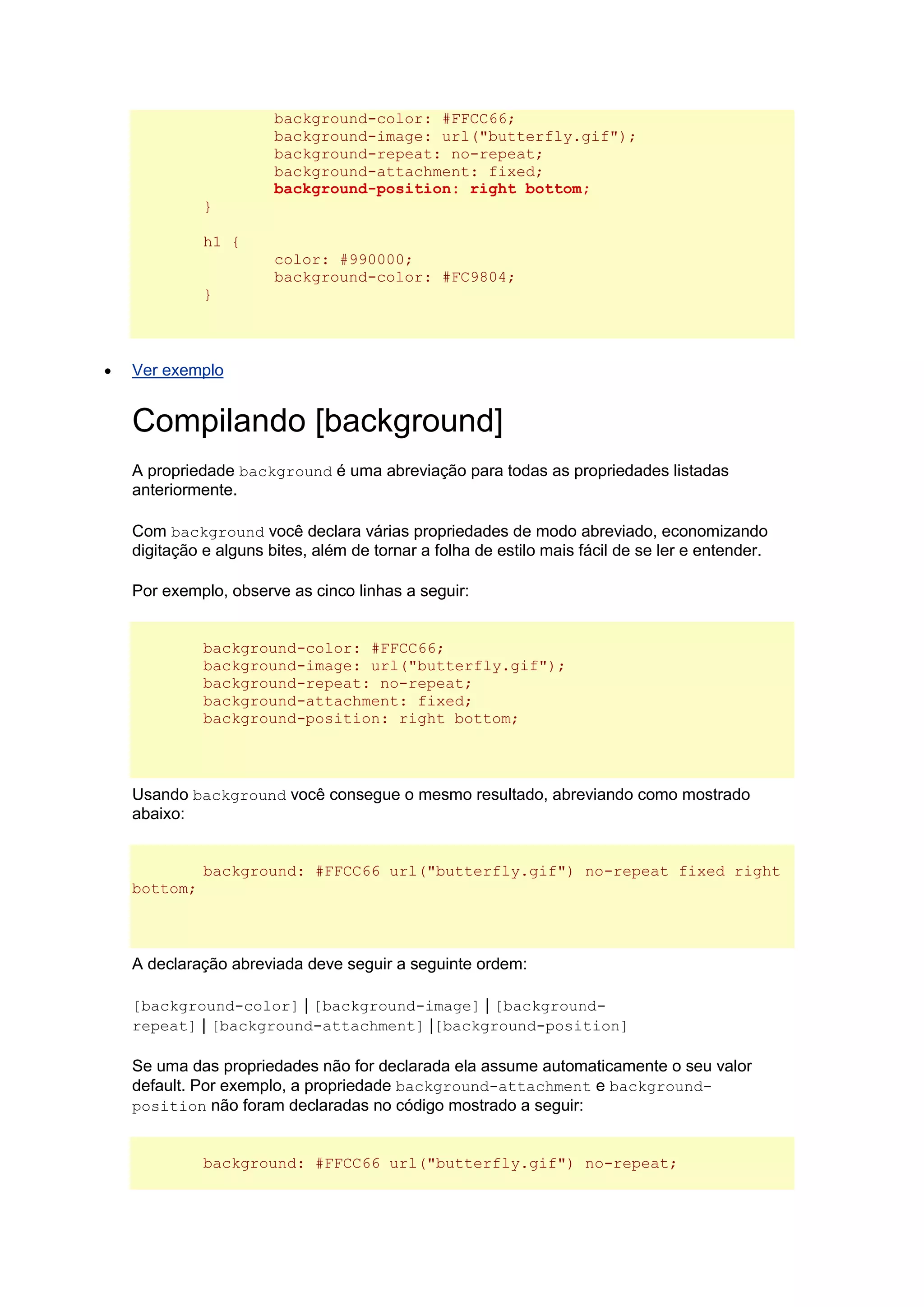 background-color: #FFCC66; background-image: url("butterfly.gif"); background-repeat: no-repeat; background-attachment: fixed; background-position: right bottom; } h1 { color: #990000; background-color: #FC9804; }  Ver exemplo Compilando [background] A propriedade background é uma abreviação para todas as propriedades listadas anteriormente. Com background você declara várias propriedades de modo abreviado, economizando digitação e alguns bites, além de tornar a folha de estilo mais fácil de se ler e entender. Por exemplo, observe as cinco linhas a seguir: background-color: #FFCC66; background-image: url("butterfly.gif"); background-repeat: no-repeat; background-attachment: fixed; background-position: right bottom; Usando background você consegue o mesmo resultado, abreviando como mostrado abaixo: background: #FFCC66 url("butterfly.gif") no-repeat fixed right bottom; A declaração abreviada deve seguir a seguinte ordem: [background-color] | [background-image] | [background- repeat] | [background-attachment] |[background-position] Se uma das propriedades não for declarada ela assume automaticamente o seu valor default. Por exemplo, a propriedade background-attachment e background- position não foram declaradas no código mostrado a seguir: background: #FFCC66 url("butterfly.gif") no-repeat;  