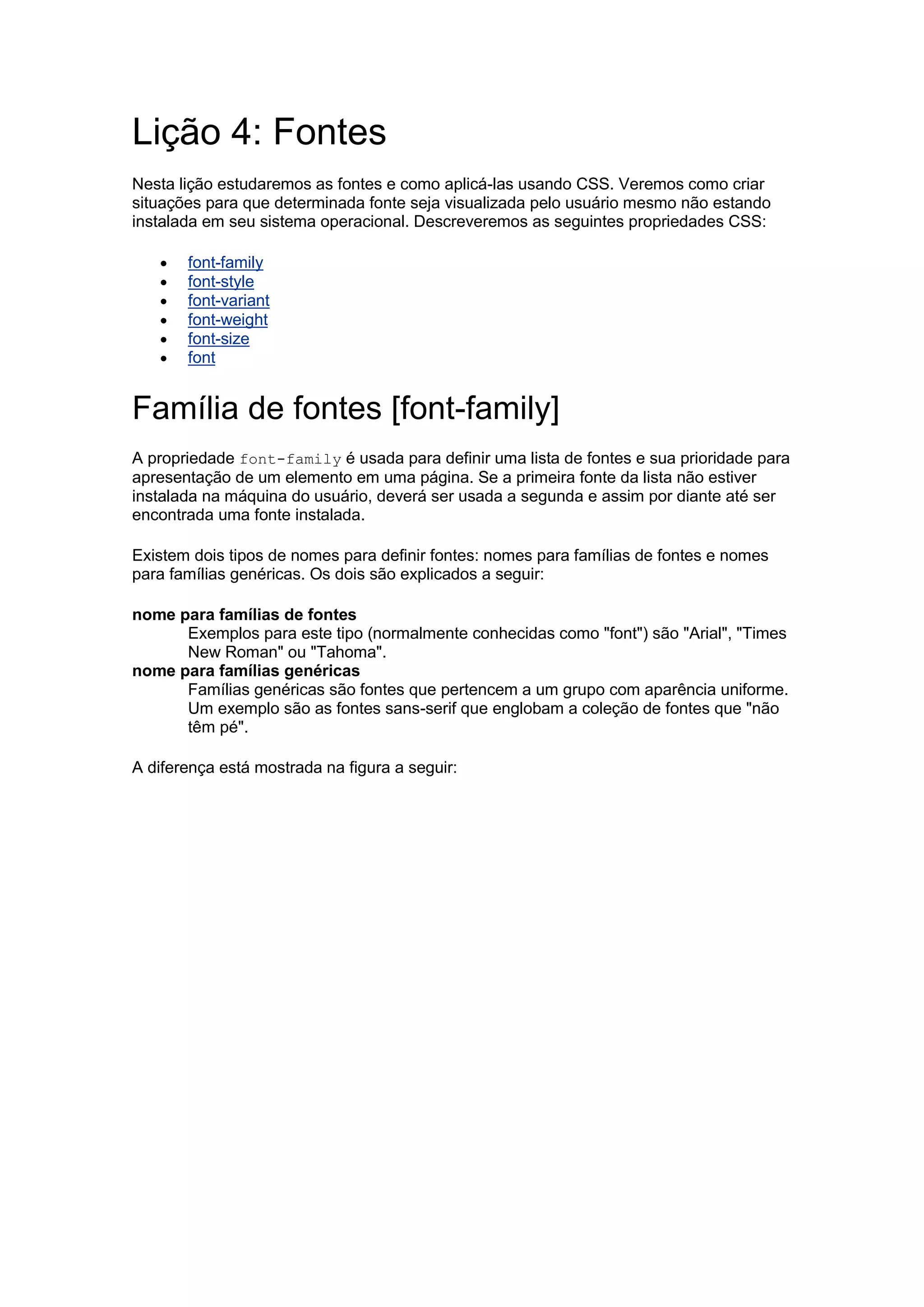 Lição 4: Fontes Nesta lição estudaremos as fontes e como aplicá-las usando CSS. Veremos como criar situações para que determinada fonte seja visualizada pelo usuário mesmo não estando instalada em seu sistema operacional. Descreveremos as seguintes propriedades CSS:  font-family  font-style  font-variant  font-weight  font-size  font Família de fontes [font-family] A propriedade font-family é usada para definir uma lista de fontes e sua prioridade para apresentação de um elemento em uma página. Se a primeira fonte da lista não estiver instalada na máquina do usuário, deverá ser usada a segunda e assim por diante até ser encontrada uma fonte instalada. Existem dois tipos de nomes para definir fontes: nomes para famílias de fontes e nomes para famílias genéricas. Os dois são explicados a seguir: nome para famílias de fontes Exemplos para este tipo (normalmente conhecidas como "font") são "Arial", "Times New Roman" ou "Tahoma". nome para famílias genéricas Famílias genéricas são fontes que pertencem a um grupo com aparência uniforme. Um exemplo são as fontes sans-serif que englobam a coleção de fontes que "não têm pé". A diferença está mostrada na figura a seguir:  