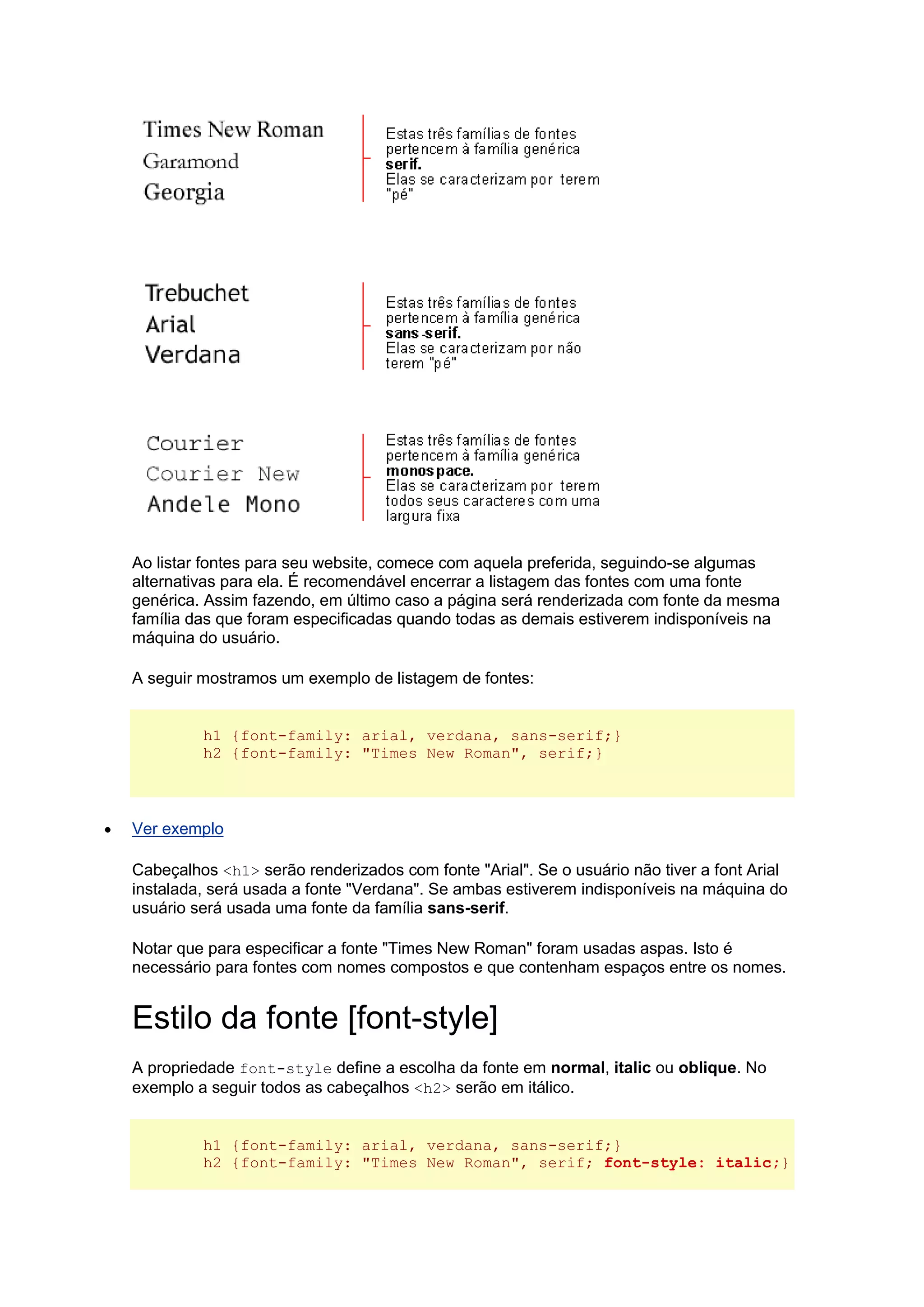 Ao listar fontes para seu website, comece com aquela preferida, seguindo-se algumas alternativas para ela. É recomendável encerrar a listagem das fontes com uma fonte genérica. Assim fazendo, em último caso a página será renderizada com fonte da mesma família das que foram especificadas quando todas as demais estiverem indisponíveis na máquina do usuário. A seguir mostramos um exemplo de listagem de fontes: h1 {font-family: arial, verdana, sans-serif;} h2 {font-family: "Times New Roman", serif;}  Ver exemplo Cabeçalhos <h1> serão renderizados com fonte "Arial". Se o usuário não tiver a font Arial instalada, será usada a fonte "Verdana". Se ambas estiverem indisponíveis na máquina do usuário será usada uma fonte da família sans-serif. Notar que para especificar a fonte "Times New Roman" foram usadas aspas. Isto é necessário para fontes com nomes compostos e que contenham espaços entre os nomes. Estilo da fonte [font-style] A propriedade font-style define a escolha da fonte em normal, italic ou oblique. No exemplo a seguir todos as cabeçalhos <h2> serão em itálico. h1 {font-family: arial, verdana, sans-serif;} h2 {font-family: "Times New Roman", serif; font-style: italic;}  