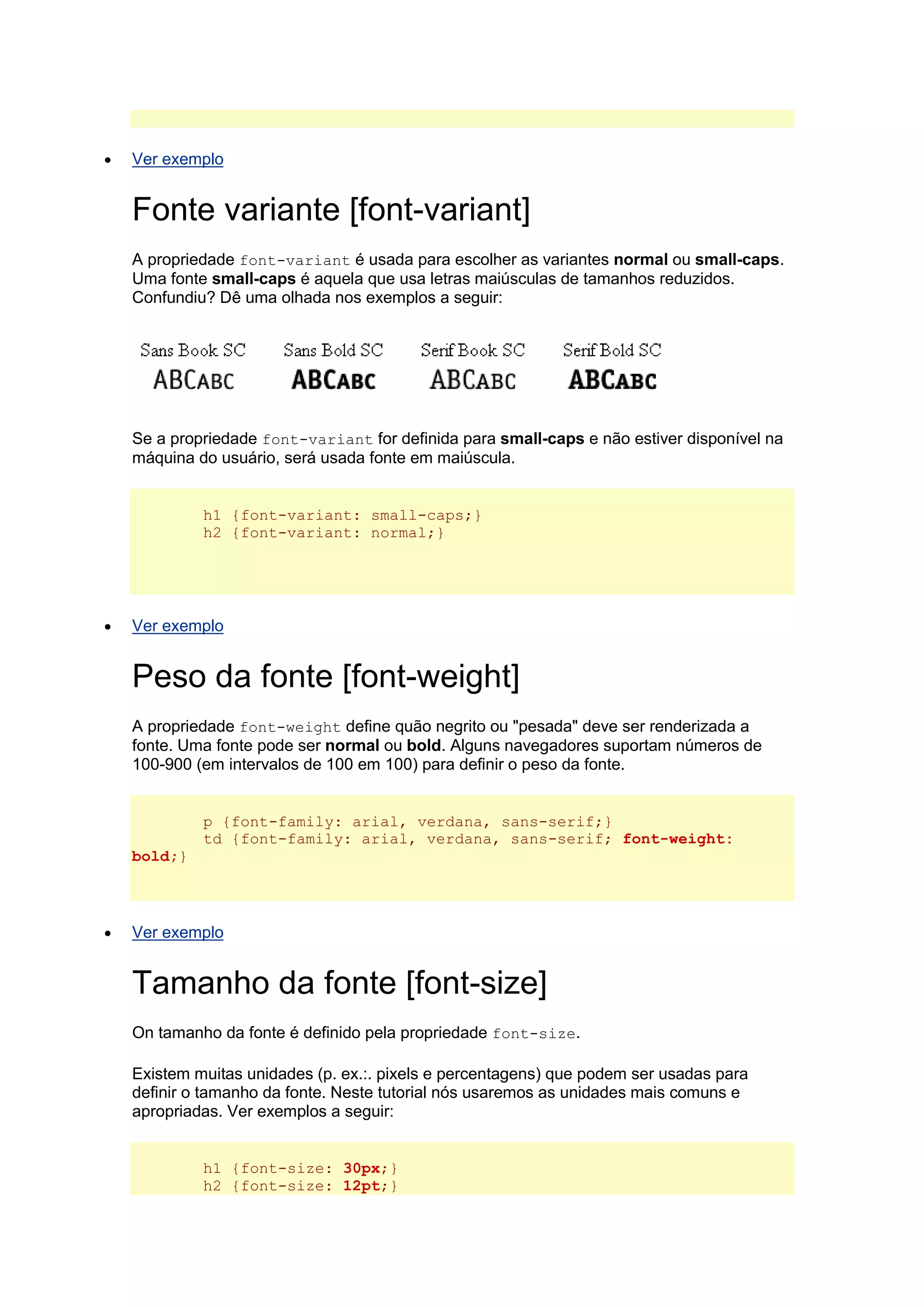  Ver exemplo Fonte variante [font-variant] A propriedade font-variant é usada para escolher as variantes normal ou small-caps. Uma fonte small-caps é aquela que usa letras maiúsculas de tamanhos reduzidos. Confundiu? Dê uma olhada nos exemplos a seguir: Se a propriedade font-variant for definida para small-caps e não estiver disponível na máquina do usuário, será usada fonte em maiúscula. h1 {font-variant: small-caps;} h2 {font-variant: normal;}  Ver exemplo Peso da fonte [font-weight] A propriedade font-weight define quão negrito ou "pesada" deve ser renderizada a fonte. Uma fonte pode ser normal ou bold. Alguns navegadores suportam números de 100-900 (em intervalos de 100 em 100) para definir o peso da fonte. p {font-family: arial, verdana, sans-serif;} td {font-family: arial, verdana, sans-serif; font-weight: bold;}  Ver exemplo Tamanho da fonte [font-size] On tamanho da fonte é definido pela propriedade font-size. Existem muitas unidades (p. ex.:. pixels e percentagens) que podem ser usadas para definir o tamanho da fonte. Neste tutorial nós usaremos as unidades mais comuns e apropriadas. Ver exemplos a seguir: h1 {font-size: 30px;} h2 {font-size: 12pt;}  