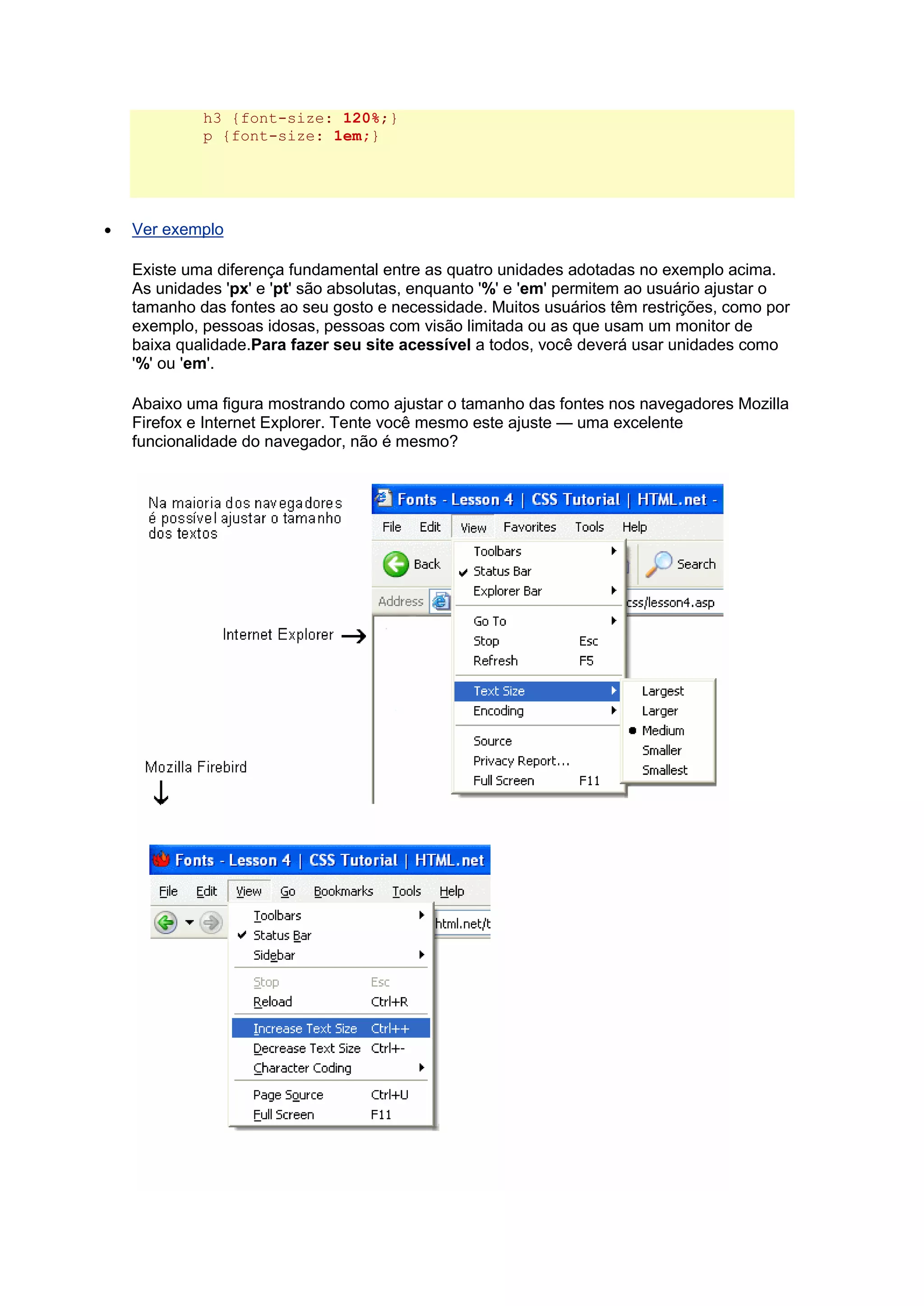 h3 {font-size: 120%;} p {font-size: 1em;}  Ver exemplo Existe uma diferença fundamental entre as quatro unidades adotadas no exemplo acima. As unidades 'px' e 'pt' são absolutas, enquanto '%' e 'em' permitem ao usuário ajustar o tamanho das fontes ao seu gosto e necessidade. Muitos usuários têm restrições, como por exemplo, pessoas idosas, pessoas com visão limitada ou as que usam um monitor de baixa qualidade.Para fazer seu site acessível a todos, você deverá usar unidades como '%' ou 'em'. Abaixo uma figura mostrando como ajustar o tamanho das fontes nos navegadores Mozilla Firefox e Internet Explorer. Tente você mesmo este ajuste — uma excelente funcionalidade do navegador, não é mesmo?  