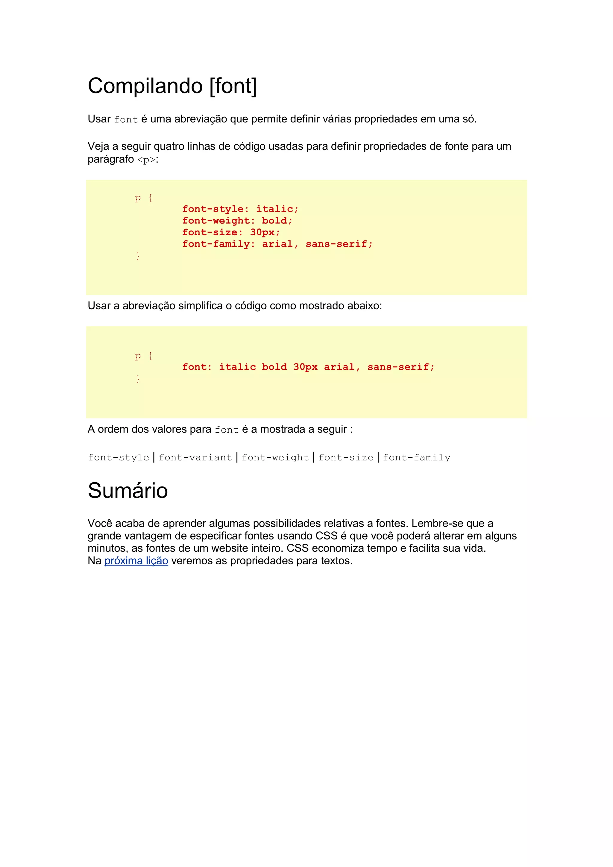 Compilando [font] Usar font é uma abreviação que permite definir várias propriedades em uma só. Veja a seguir quatro linhas de código usadas para definir propriedades de fonte para um parágrafo <p>: p { font-style: italic; font-weight: bold; font-size: 30px; font-family: arial, sans-serif; } Usar a abreviação simplifica o código como mostrado abaixo: p { font: italic bold 30px arial, sans-serif; } A ordem dos valores para font é a mostrada a seguir : font-style | font-variant | font-weight | font-size | font-family Sumário Você acaba de aprender algumas possibilidades relativas a fontes. Lembre-se que a grande vantagem de especificar fontes usando CSS é que você poderá alterar em alguns minutos, as fontes de um website inteiro. CSS economiza tempo e facilita sua vida. Na próxima lição veremos as propriedades para textos. 
 