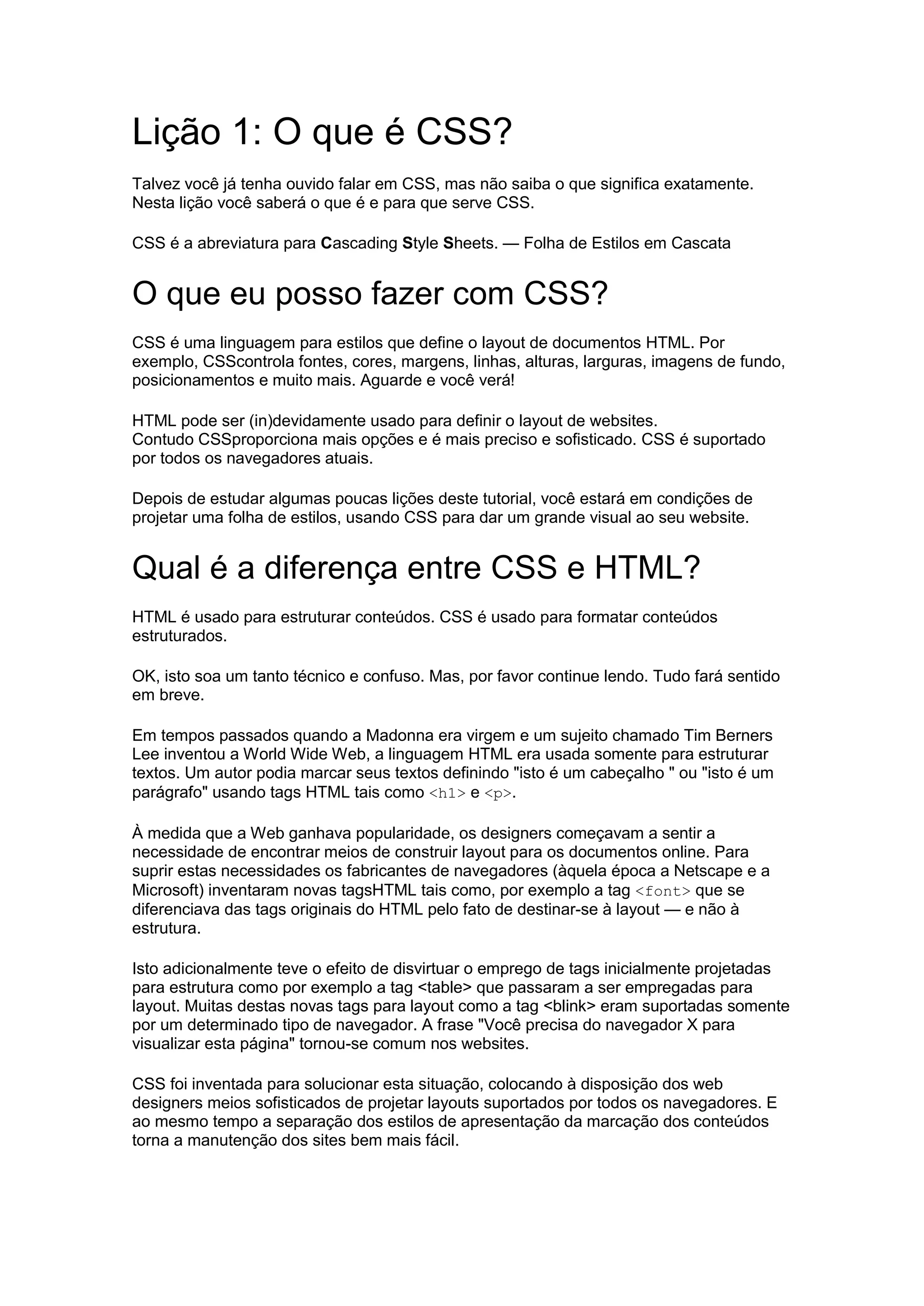Lição 1: O que é CSS? Talvez você já tenha ouvido falar em CSS, mas não saiba o que significa exatamente. Nesta lição você saberá o que é e para que serve CSS. CSS é a abreviatura para Cascading Style Sheets. — Folha de Estilos em Cascata O que eu posso fazer com CSS? CSS é uma linguagem para estilos que define o layout de documentos HTML. Por exemplo, CSScontrola fontes, cores, margens, linhas, alturas, larguras, imagens de fundo, posicionamentos e muito mais. Aguarde e você verá! HTML pode ser (in)devidamente usado para definir o layout de websites. Contudo CSSproporciona mais opções e é mais preciso e sofisticado. CSS é suportado por todos os navegadores atuais. Depois de estudar algumas poucas lições deste tutorial, você estará em condições de projetar uma folha de estilos, usando CSS para dar um grande visual ao seu website. Qual é a diferença entre CSS e HTML? HTML é usado para estruturar conteúdos. CSS é usado para formatar conteúdos estruturados. OK, isto soa um tanto técnico e confuso. Mas, por favor continue lendo. Tudo fará sentido em breve. Em tempos passados quando a Madonna era virgem e um sujeito chamado Tim Berners Lee inventou a World Wide Web, a linguagem HTML era usada somente para estruturar textos. Um autor podia marcar seus textos definindo "isto é um cabeçalho " ou "isto é um parágrafo" usando tags HTML tais como <h1> e <p>. À medida que a Web ganhava popularidade, os designers começavam a sentir a necessidade de encontrar meios de construir layout para os documentos online. Para suprir estas necessidades os fabricantes de navegadores (àquela época a Netscape e a Microsoft) inventaram novas tagsHTML tais como, por exemplo a tag <font> que se diferenciava das tags originais do HTML pelo fato de destinar-se à layout — e não à estrutura. Isto adicionalmente teve o efeito de disvirtuar o emprego de tags inicialmente projetadas para estrutura como por exemplo a tag <table> que passaram a ser empregadas para layout. Muitas destas novas tags para layout como a tag <blink> eram suportadas somente por um determinado tipo de navegador. A frase "Você precisa do navegador X para visualizar esta página" tornou-se comum nos websites. CSS foi inventada para solucionar esta situação, colocando à disposição dos web designers meios sofisticados de projetar layouts suportados por todos os navegadores. E ao mesmo tempo a separação dos estilos de apresentação da marcação dos conteúdos torna a manutenção dos sites bem mais fácil.  