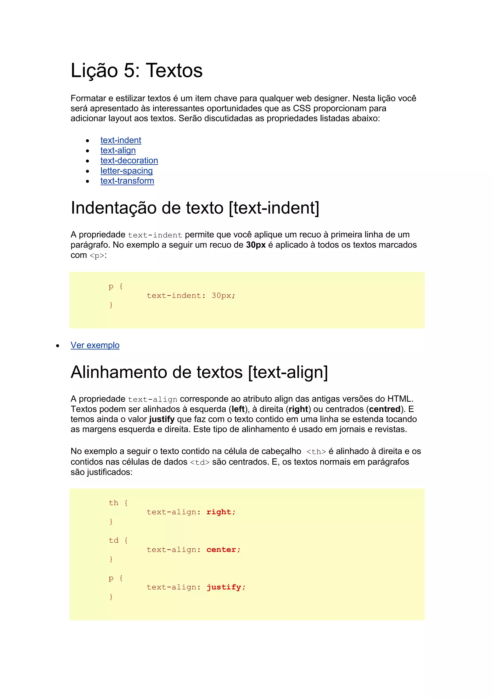 Lição 5: Textos Formatar e estilizar textos é um item chave para qualquer web designer. Nesta lição você será apresentado às interessantes oportunidades que as CSS proporcionam para adicionar layout aos textos. Serão discutidadas as propriedades listadas abaixo:  text-indent  text-align  text-decoration  letter-spacing  text-transform Indentação de texto [text-indent] A propriedade text-indent permite que você aplique um recuo à primeira linha de um parágrafo. No exemplo a seguir um recuo de 30px é aplicado à todos os textos marcados com <p>: p { text-indent: 30px; }  Ver exemplo Alinhamento de textos [text-align] A propriedade text-align corresponde ao atributo align das antigas versões do HTML. Textos podem ser alinhados à esquerda (left), à direita (right) ou centrados (centred). E temos ainda o valor justify que faz com o texto contido em uma linha se estenda tocando as margens esquerda e direita. Este tipo de alinhamento é usado em jornais e revistas. No exemplo a seguir o texto contido na célula de cabeçalho <th> é alinhado à direita e os contidos nas células de dados <td> são centrados. E, os textos normais em parágrafos são justificados: th { text-align: right; } td { text-align: center; } p { text-align: justify; }  