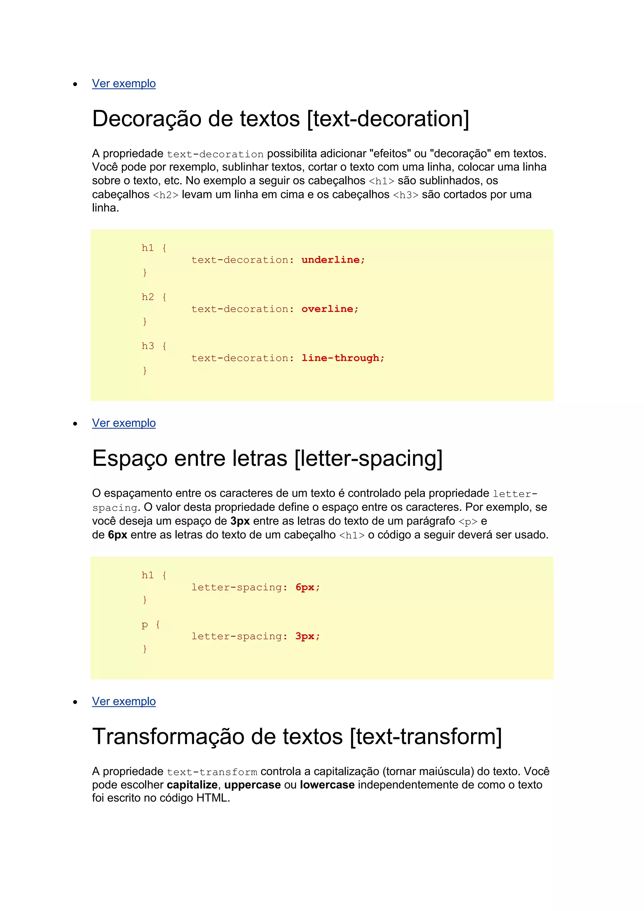  Ver exemplo Decoração de textos [text-decoration] A propriedade text-decoration possibilita adicionar "efeitos" ou "decoração" em textos. Você pode por rexemplo, sublinhar textos, cortar o texto com uma linha, colocar uma linha sobre o texto, etc. No exemplo a seguir os cabeçalhos <h1> são sublinhados, os cabeçalhos <h2> levam um linha em cima e os cabeçalhos <h3> são cortados por uma linha. h1 { text-decoration: underline; } h2 { text-decoration: overline; } h3 { text-decoration: line-through; }  Ver exemplo Espaço entre letras [letter-spacing] O espaçamento entre os caracteres de um texto é controlado pela propriedade letter- spacing. O valor desta propriedade define o espaço entre os caracteres. Por exemplo, se você deseja um espaço de 3px entre as letras do texto de um parágrafo <p> e de 6px entre as letras do texto de um cabeçalho <h1> o código a seguir deverá ser usado. h1 { letter-spacing: 6px; } p { letter-spacing: 3px; }  Ver exemplo Transformação de textos [text-transform] A propriedade text-transform controla a capitalização (tornar maiúscula) do texto. Você pode escolher capitalize, uppercase ou lowercase independentemente de como o texto foi escrito no código HTML.  