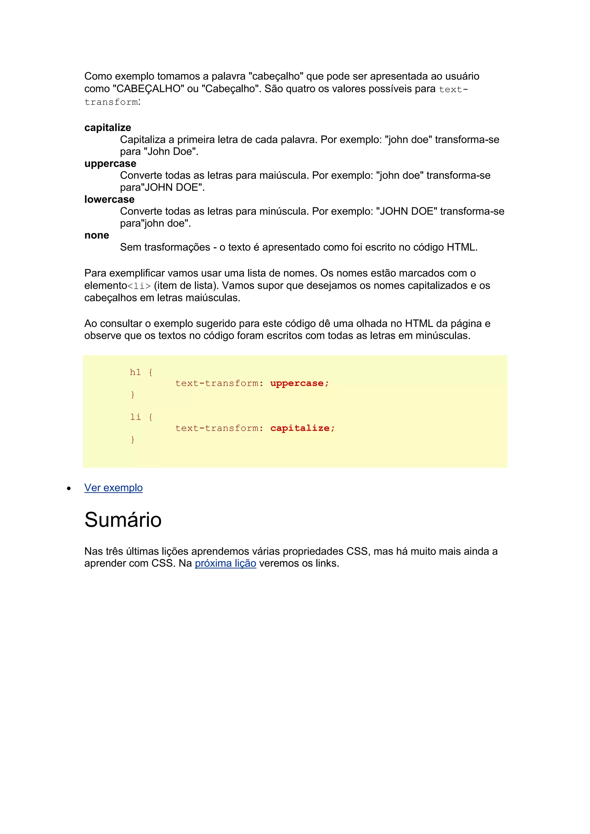 Como exemplo tomamos a palavra "cabeçalho" que pode ser apresentada ao usuário como "CABEÇALHO" ou "Cabeçalho". São quatro os valores possíveis para text- transform: capitalize Capitaliza a primeira letra de cada palavra. Por exemplo: "john doe" transforma-se para "John Doe". uppercase Converte todas as letras para maiúscula. Por exemplo: "john doe" transforma-se para"JOHN DOE". lowercase Converte todas as letras para minúscula. Por exemplo: "JOHN DOE" transforma-se para"john doe". none Sem trasformações - o texto é apresentado como foi escrito no código HTML. Para exemplificar vamos usar uma lista de nomes. Os nomes estão marcados com o elemento<li> (item de lista). Vamos supor que desejamos os nomes capitalizados e os cabeçalhos em letras maiúsculas. Ao consultar o exemplo sugerido para este código dê uma olhada no HTML da página e observe que os textos no código foram escritos com todas as letras em minúsculas. h1 { text-transform: uppercase; } li { text-transform: capitalize; }  Ver exemplo Sumário Nas três últimas lições aprendemos várias propriedades CSS, mas há muito mais ainda a aprender com CSS. Na próxima lição veremos os links. 
 