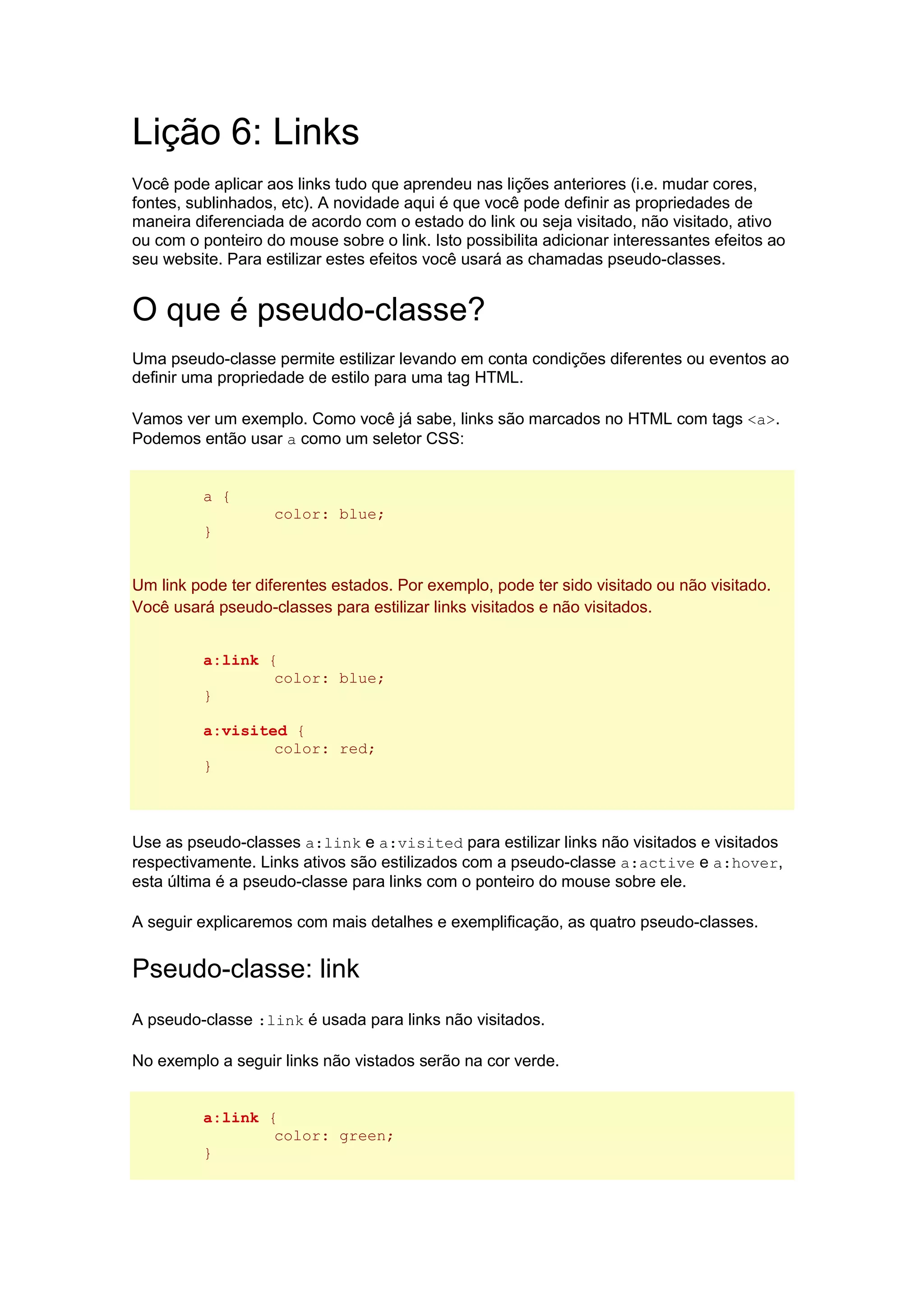 Lição 6: Links Você pode aplicar aos links tudo que aprendeu nas lições anteriores (i.e. mudar cores, fontes, sublinhados, etc). A novidade aqui é que você pode definir as propriedades de maneira diferenciada de acordo com o estado do link ou seja visitado, não visitado, ativo ou com o ponteiro do mouse sobre o link. Isto possibilita adicionar interessantes efeitos ao seu website. Para estilizar estes efeitos você usará as chamadas pseudo-classes. O que é pseudo-classe? Uma pseudo-classe permite estilizar levando em conta condições diferentes ou eventos ao definir uma propriedade de estilo para uma tag HTML. Vamos ver um exemplo. Como você já sabe, links são marcados no HTML com tags <a>. Podemos então usar a como um seletor CSS: a { color: blue; } Um link pode ter diferentes estados. Por exemplo, pode ter sido visitado ou não visitado. Você usará pseudo-classes para estilizar links visitados e não visitados. a:link { color: blue; } a:visited { color: red; } Use as pseudo-classes a:link e a:visited para estilizar links não visitados e visitados respectivamente. Links ativos são estilizados com a pseudo-classe a:active e a:hover, esta última é a pseudo-classe para links com o ponteiro do mouse sobre ele. A seguir explicaremos com mais detalhes e exemplificação, as quatro pseudo-classes. Pseudo-classe: link A pseudo-classe :link é usada para links não visitados. No exemplo a seguir links não vistados serão na cor verde. a:link { color: green; }  