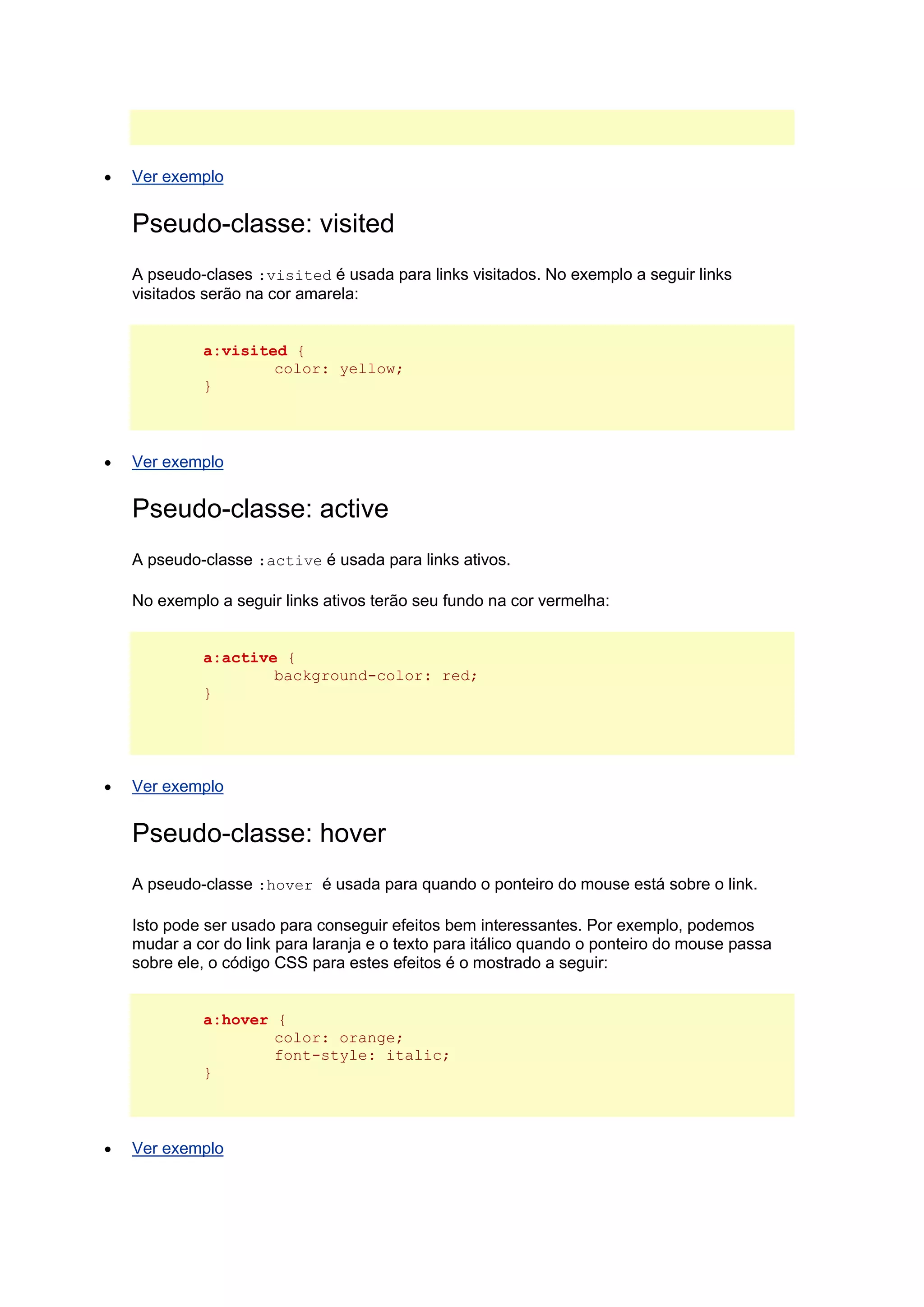  Ver exemplo Pseudo-classe: visited A pseudo-clases :visited é usada para links visitados. No exemplo a seguir links visitados serão na cor amarela: a:visited { color: yellow; }  Ver exemplo Pseudo-classe: active A pseudo-classe :active é usada para links ativos. No exemplo a seguir links ativos terão seu fundo na cor vermelha: a:active { background-color: red; }  Ver exemplo Pseudo-classe: hover A pseudo-classe :hover é usada para quando o ponteiro do mouse está sobre o link. Isto pode ser usado para conseguir efeitos bem interessantes. Por exemplo, podemos mudar a cor do link para laranja e o texto para itálico quando o ponteiro do mouse passa sobre ele, o código CSS para estes efeitos é o mostrado a seguir: a:hover { color: orange; font-style: italic; }  Ver exemplo  